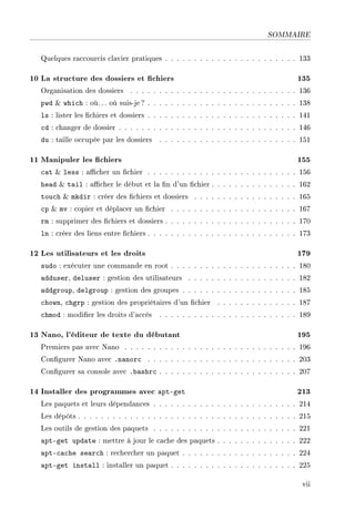 SOMMAIRE
Quelques raccourcis clavier pratiques . . . . . . . . . . . . . . . . . . . . . . . 133
10 La structure des dossiers et chiers 135
Organisation des dossiers . . . . . . . . . . . . . . . . . . . . . . . . . . . . . 136
pwd  which : où. .. où suis-je? . . . . . . . . . . . . . . . . . . . . . . . . . . 138
ls : lister les chiers et dossiers . . . . . . . . . . . . . . . . . . . . . . . . . . 141
cd : changer de dossier . . . . . . . . . . . . . . . . . . . . . . . . . . . . . . . 146
du : taille occupée par les dossiers . . . . . . . . . . . . . . . . . . . . . . . . 151
11 Manipuler les chiers 155
cat  less : acher un chier . . . . . . . . . . . . . . . . . . . . . . . . . . 156
head  tail : acher le début et la n d'un chier . . . . . . . . . . . . . . . 162
touch  mkdir : créer des chiers et dossiers . . . . . . . . . . . . . . . . . . 165
cp  mv : copier et déplacer un chier . . . . . . . . . . . . . . . . . . . . . . 167
rm : supprimer des chiers et dossiers . . . . . . . . . . . . . . . . . . . . . . . 170
ln : créer des liens entre chiers . . . . . . . . . . . . . . . . . . . . . . . . . . 173
12 Les utilisateurs et les droits 179
sudo : exécuter une commande en root . . . . . . . . . . . . . . . . . . . . . . 180
adduser, deluser : gestion des utilisateurs . . . . . . . . . . . . . . . . . . . 182
addgroup, delgroup : gestion des groupes . . . . . . . . . . . . . . . . . . . . 185
chown, chgrp : gestion des propriétaires d'un chier . . . . . . . . . . . . . . 187
chmod : modier les droits d'accès . . . . . . . . . . . . . . . . . . . . . . . . 189
13 Nano, l'éditeur de texte du débutant 195
Premiers pas avec Nano . . . . . . . . . . . . . . . . . . . . . . . . . . . . . . 196
Congurer Nano avec .nanorc . . . . . . . . . . . . . . . . . . . . . . . . . . 203
Congurer sa console avec .bashrc . . . . . . . . . . . . . . . . . . . . . . . . 207
14 Installer des programmes avec apt-get 213
Les paquets et leurs dépendances . . . . . . . . . . . . . . . . . . . . . . . . . 214
Les dépôts . . . . . . . . . . . . . . . . . . . . . . . . . . . . . . . . . . . . . . 215
Les outils de gestion des paquets . . . . . . . . . . . . . . . . . . . . . . . . . 221
apt-get update : mettre à jour le cache des paquets . . . . . . . . . . . . . . 222
apt-cache search : rechercher un paquet . . . . . . . . . . . . . . . . . . . . 224
apt-get install : installer un paquet . . . . . . . . . . . . . . . . . . . . . . 225
vii
 