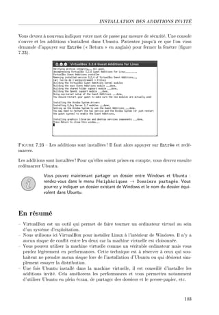 INSTALLATION DES ADDITIONS INVITÉ
Vous devrez à nouveau indiquer votre mot de passe par mesure de sécurité. Une console
s'ouvre et les additions s'installent dans Ubuntu. Patientez jusqu'à ce que l'on vous
demande d'appuyer sur Entrée ( Return  en anglais) pour fermer la fenêtre (gure
7.23).
Figure 7.23  Les additions sont installées ! Il faut alors appuyer sur Entrée et redé-
marrer.
Les additions sont installées ! Pour qu'elles soient prises en compte, vous devrez ensuite
redémarrer Ubuntu.
Vous pouvez maintenant partager un dossier entre Windows et Ubuntu :
rendez-vous dans le menu Périphériques → Dossiers partagés. Vous
pourrez y indiquer un dossier existant de Windows et le nom du dossier équi-
valent dans Ubuntu.
En résumé
 VirtualBox est un outil qui permet de faire tourner un ordinateur virtuel au sein
d'un système d'exploitation.
 Nous utilisons ici VirtualBox pour installer Linux à l'intérieur de Windows. Il n'y a
aucun risque de conit entre les deux car la machine virtuelle est cloisonnée.
 Vous pouvez utiliser la machine virtuelle comme un véritable ordinateur mais vous
perdez légèrement en performances. Cette technique est à réserver à ceux qui sou-
haitent ne prendre aucun risque lors de l'installation d'Ubuntu ou qui désirent sim-
plement essayer la distribution.
 Une fois Ubuntu installé dans la machine virtuelle, il est conseillé d'installer les
additions invité. Cela améliorera les performances et vous permettra notamment
d'utiliser Ubuntu en plein écran, de partager des dossiers et le presse-papier, etc.
103
 