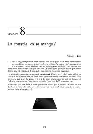 Chapitre 8
La console, ça se mange?
Diculté :
Tout au long de la première partie du livre, nous avons passé notre temps à découvrir en
douceur Linux, son bureau et son interface graphique. Par rapport à d'autres systèmes
d'exploitation comme Windows, c'est un peu dépaysant au début, mais mine de rien,
on retrouve beaucoup de concepts similaires. Je pense donc que vous n'aurez plus besoin
de moi pour être capables de manipuler correctement l'interface graphique.
Les choses intéressantes commencent maintenant. C'est à partir d'ici qu'un utilisateur
classique de Windows met les pieds dans un environnement totalement nouveau. Vous
ne pouvez pas avoir d'a priori, et il y a de fortes chances que ce soit un domaine de
l'informatique que vous n'ayez jamais approché (non, non, DOS ne compte pas).
Vous n'avez pas idée de la richesse quasi-innie oerte par la console. Personne ne peut
d'ailleurs prétendre la maîtriser entièrement, c'est vous dire! Vous aurez donc toujours
quelque chose à découvrir. :-)
107
 