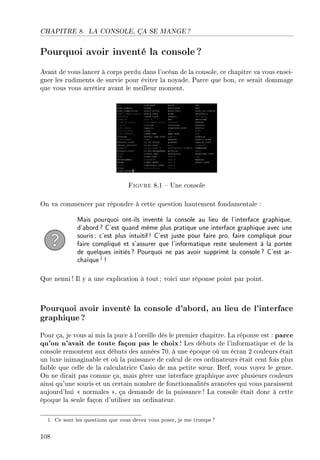 CHAPITRE 8. LA CONSOLE, ÇA SE MANGE ?
Pourquoi avoir inventé la console ?
Avant de vous lancer à corps perdu dans l'océan de la console, ce chapitre va vous ensei-
gner les rudiments de survie pour éviter la noyade. Parce que bon, ce serait dommage
que vous vous arrêtiez avant le meilleur moment.
Figure 8.1  Une console
On va commencer par répondre à cette question hautement fondamentale :
Mais pourquoi ont-ils inventé la console au lieu de l'interface graphique,
d'abord? C'est quand même plus pratique une interface graphique avec une
souris; c'est plus intuitif! C'est juste pour faire pro, faire compliqué pour
faire compliqué et s'assurer que l'informatique reste seulement à la portée
de quelques initiés? Pourquoi ne pas avoir supprimé la console? C'est ar-
chaïque1 !
Que nenni ! Il y a une explication à tout ; voici une réponse point par point.
Pourquoi avoir inventé la console d'abord, au lieu de l'interface
graphique?
Pour ça, je vous ai mis la puce à l'oreille dès le premier chapitre. La réponse est : parce
qu'on n'avait de toute façon pas le choix! Les débuts de l'informatique et de la
console remontent aux débuts des années 70, à une époque où un écran 2 couleurs était
un luxe inimaginable et où la puissance de calcul de ces ordinateurs était cent fois plus
faible que celle de la calculatrice Casio de ma petite s÷ur. Bref, vous voyez le genre.
On ne dirait pas comme ça, mais gérer une interface graphique avec plusieurs couleurs
ainsi qu'une souris et un certain nombre de fonctionnalités avancées qui vous paraissent
aujourd'hui  normales , ça demande de la puissance ! La console était donc à cette
époque la seule façon d'utiliser un ordinateur.
1. Ce sont les questions que vous devez vous poser, je me trompe?
108
 