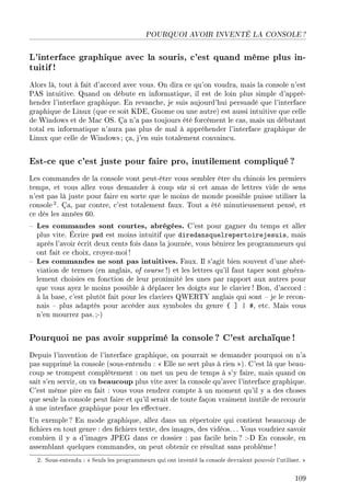 POURQUOI AVOIR INVENTÉ LA CONSOLE ?
L'interface graphique avec la souris, c'est quand même plus in-
tuitif!
Alors là, tout à fait d'accord avec vous. On dira ce qu'on voudra, mais la console n'est
PAS intuitive. Quand on débute en informatique, il est de loin plus simple d'appré-
hender l'interface graphique. En revanche, je suis aujourd'hui persuadé que l'interface
graphique de Linux (que ce soit KDE, Gnome ou une autre) est aussi intuitive que celle
de Windows et de Mac OS. Ça n'a pas toujours été forcément le cas, mais un débutant
total en informatique n'aura pas plus de mal à appréhender l'interface graphique de
Linux que celle de Windows ; ça, j'en suis totalement convaincu.
Est-ce que c'est juste pour faire pro, inutilement compliqué ?
Les commandes de la console vont peut-être vous sembler être du chinois les premiers
temps, et vous allez vous demander à coup sûr si cet amas de lettres vide de sens
n'est pas là juste pour faire en sorte que le moins de monde possible puisse utiliser la
console2. Ça, par contre, c'est totalement faux. Tout a été minutieusement pensé, et
ce dès les années 60.
 Les commandes sont courtes, abrégées. C'est pour gagner du temps et aller
plus vite. Écrire pwd est moins intuitif que diredansquelrepertoirejesuis, mais
après l'avoir écrit deux cents fois dans la journée, vous bénirez les programmeurs qui
ont fait ce choix, croyez-moi!
 Les commandes ne sont pas intuitives. Faux. Il s'agit bien souvent d'une abré-
viation de termes (en anglais, of course !) et les lettres qu'il faut taper sont généra-
lement choisies en fonction de leur proximité les unes par rapport aux autres pour
que vous ayez le moins possible à déplacer les doigts sur le clavier ! Bon, d'accord :
à la base, c'est plutôt fait pour les claviers QWERTY anglais qui sont  je le recon-
nais  plus adaptés pour accéder aux symboles du genre { ] | #, etc. Mais vous
n'en mourrez pas. ;-)
Pourquoi ne pas avoir supprimé la console ? C'est archaïque !
Depuis l'invention de l'interface graphique, on pourrait se demander pourquoi on n'a
pas supprimé la console (sous-entendu :  Elle ne sert plus à rien ). C'est là que beau-
coup se trompent complètement : on met un peu de temps à s'y faire, mais quand on
sait s'en servir, on va beaucoup plus vite avec la console qu'avec l'interface graphique.
C'est même pire en fait : vous vous rendrez compte à un moment qu'il y a des choses
que seule la console peut faire et qu'il serait de toute façon vraiment inutile de recourir
à une interface graphique pour les eectuer.
Un exemple ? En mode graphique, allez dans un répertoire qui contient beaucoup de
chiers en tout genre : des chiers texte, des images, des vidéos. . . Vous voudriez savoir
combien il y a d'images JPEG dans ce dossier : pas facile hein ? :-D En console, en
assemblant quelques commandes, on peut obtenir ce résultat sans problème !
2. Sous-entendu :  Seuls les programmeurs qui ont inventé la console devraient pouvoir l'utiliser. 
109
 