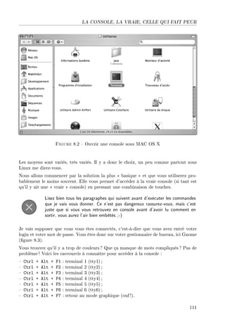 LA CONSOLE, LA VRAIE, CELLE QUI FAIT PEUR
Figure 8.2  Ouvrir une console sous MAC OS X
Les moyens sont variés, très variés. Il y a donc le choix, un peu comme partout sous
Linux me direz-vous.
Nous allons commencer par la solution la plus  basique  et que vous utiliserez pro-
bablement le moins souvent. Elle vous permet d'accéder à la vraie console (si tant est
qu'il y ait une  vraie  console) en pressant une combinaison de touches.
Lisez bien tous les paragraphes qui suivent avant d'exécuter les commandes
que je vais vous donner. Ce n'est pas dangereux rassurez-vous, mais c'est
juste que si vous vous retrouvez en console avant d'avoir lu comment en
sortir, vous aurez l'air bien embêtés.;-)
Je vais supposer que vous vous êtes connectés, c'est-à-dire que vous avez entré votre
login et votre mot de passe. Vous êtes donc sur votre gestionnaire de bureau, ici Gnome
(gure 8.3).
Vous trouvez qu'il y a trop de couleurs ? Que ça manque de mots compliqués ? Pas de
problème! Voici les raccourcis à connaître pour accéder à la console :
 Ctrl + Alt + F1 : terminal 1 (tty1) ;
 Ctrl + Alt + F2 : terminal 2 (tty2) ;
 Ctrl + Alt + F3 : terminal 3 (tty3) ;
 Ctrl + Alt + F4 : terminal 4 (tty4) ;
 Ctrl + Alt + F5 : terminal 5 (tty5) ;
 Ctrl + Alt + F6 : terminal 6 (tty6) ;
 Ctrl + Alt + F7 : retour au mode graphique (ouf !).
111
 