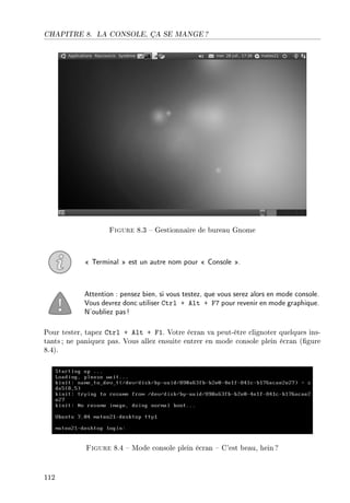 CHAPITRE 8. LA CONSOLE, ÇA SE MANGE ?
Figure 8.3  Gestionnaire de bureau Gnome
 Terminal  est un autre nom pour  Console .
Attention : pensez bien, si vous testez, que vous serez alors en mode console.
Vous devrez donc utiliser Ctrl + Alt + F7 pour revenir en mode graphique.
N'oubliez pas!
Pour tester, tapez Ctrl + Alt + F1. Votre écran va peut-être clignoter quelques ins-
tants ; ne paniquez pas. Vous allez ensuite entrer en mode console plein écran (gure
8.4).
Figure 8.4  Mode console plein écran  C'est beau, hein ?
112
 