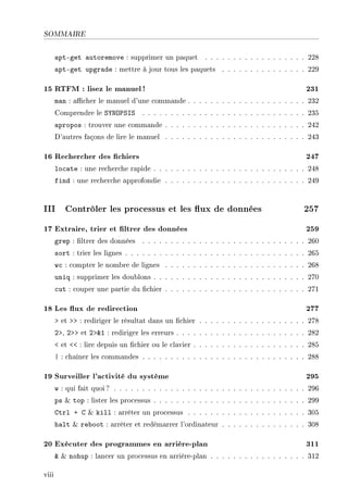 SOMMAIRE
apt-get autoremove : supprimer un paquet . . . . . . . . . . . . . . . . . . 228
apt-get upgrade : mettre à jour tous les paquets . . . . . . . . . . . . . . . 229
15 RTFM : lisez le manuel! 231
man : acher le manuel d'une commande . . . . . . . . . . . . . . . . . . . . . 232
Comprendre le SYNOPSIS . . . . . . . . . . . . . . . . . . . . . . . . . . . . . 235
apropos : trouver une commande . . . . . . . . . . . . . . . . . . . . . . . . . 242
D'autres façons de lire le manuel . . . . . . . . . . . . . . . . . . . . . . . . . 243
16 Rechercher des chiers 247
locate : une recherche rapide . . . . . . . . . . . . . . . . . . . . . . . . . . . 248
find : une recherche approfondie . . . . . . . . . . . . . . . . . . . . . . . . . 249
III Contrôler les processus et les ux de données 257
17 Extraire, trier et ltrer des données 259
grep : ltrer des données . . . . . . . . . . . . . . . . . . . . . . . . . . . . . 260
sort : trier les lignes . . . . . . . . . . . . . . . . . . . . . . . . . . . . . . . . 265
wc : compter le nombre de lignes . . . . . . . . . . . . . . . . . . . . . . . . . 268
uniq : supprimer les doublons . . . . . . . . . . . . . . . . . . . . . . . . . . . 270
cut : couper une partie du chier . . . . . . . . . . . . . . . . . . . . . . . . . 271
18 Les ux de redirection 277
 et  : rediriger le résultat dans un chier . . . . . . . . . . . . . . . . . . . 278
2, 2 et 21 : rediriger les erreurs . . . . . . . . . . . . . . . . . . . . . . . 282
 et  : lire depuis un chier ou le clavier . . . . . . . . . . . . . . . . . . . . 285
| : chaîner les commandes . . . . . . . . . . . . . . . . . . . . . . . . . . . . . 288
19 Surveiller l'activité du système 295
w : qui fait quoi? . . . . . . . . . . . . . . . . . . . . . . . . . . . . . . . . . . 296
ps  top : lister les processus . . . . . . . . . . . . . . . . . . . . . . . . . . . 299
Ctrl + C  kill : arrêter un processus . . . . . . . . . . . . . . . . . . . . . 305
halt  reboot : arrêter et redémarrer l'ordinateur . . . . . . . . . . . . . . . 308
20 Exécuter des programmes en arrière-plan 311
  nohup : lancer un processus en arrière-plan . . . . . . . . . . . . . . . . . 312
viii
 
