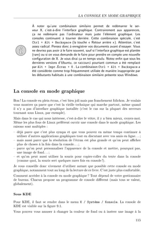 LA CONSOLE EN MODE GRAPHIQUE
À noter qu'une combinaison similaire permet de redémarrer le ser-
veur X, c'est-à-dire l'interface graphique. Contrairement aux apparences,
ça ne redémarre pas l'ordinateur mais juste l'élément graphique. Les
consoles continuent à tourner derrière. Cette combinaison spéciale, c'est
Ctrl + Alt + Backspace (la touche  Retour arrière ). Attention, c'est
assez radical. Pensez donc à enregistrer vos documents avant d'essayer. Vous
ne devriez pas avoir à le faire souvent, sauf si l'interface graphique est plantée
(rare) ou si on vous demande de le faire pour prendre en compte une nouvelle
conguration de X. Je vous dirai ça en temps voulu. Notez enn que sous les
dernières versions d'Ubuntu, ce raccourci pourtant commun a été remplacé
par Alt + Impr.Écran + K . La combinaison Ctrl + Alt + Backspace a
été considérée comme trop fréquemment utilisée de manière inappropriée par
les débutants habitués à une combinaison similaire présente sous Windows.
La console en mode graphique
Bon ! La console en plein écran, c'est bien joli mais pas franchement folichon. Je voulais
vous montrer ça parce que c'est la vieille technique qui marche partout, même quand
il n'y a pas d'interface graphique installée (c'est le cas sur la plupart des serveurs
tournant sous Linux, par exemple).
Mais dans le cas qui nous intéresse, c'est-à-dire le vôtre, il y a bien mieux, croyez-moi.
Même les plus fous de Linux préfèrent ouvrir une console dans le mode graphique. Les
raisons sont multiples :
 déjà parce que c'est plus sympa et que vous pouvez en même temps continuer à
utiliser d'autres applications graphiques tout en discutant avec vos amis en ligne.. .;
 mais aussi parce que la résolution de l'écran est plus grande et qu'on peut acher
plus de choses à la fois dans la console. .. ;
 parce qu'on peut personnaliser l'apparence de la console et mettre, pourquoi pas,
une image de fond.. .;
 et qu'on peut aussi utiliser la souris pour copier-coller du texte dans la console
(comme quoi, la souris sert quelques rares fois en console !).
Je vous conseille donc vivement d'utiliser autant que possible cette console en mode
graphique, notamment tout au long de la lecture de ce livre. C'est juste plus confortable.
Comment accéder à la console en mode graphique? Tout dépend de votre gestionnaire
de bureau. Chacun propose un programme de console diérent (mais tous se valent,
globalement).
Sous KDE
Pour KDE, il faut se rendre dans le menu K / Système / Konsole. La console de
KDE est visible sur la gure 9.1.
Vous pouvez vous amuser à changer la couleur de fond ou à insérer une image à la
115
 