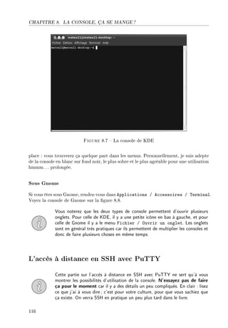 CHAPITRE 8. LA CONSOLE, ÇA SE MANGE ?
Figure 8.7  La console de KDE
place : vous trouverez ça quelque part dans les menus. Personnellement, je suis adepte
de la console en blanc sur fond noir, le plus sobre et le plus agréable pour une utilisation
hmmm.. . prolongée.
Sous Gnome
Si vous êtes sous Gnome, rendez-vous dans Applications / Accessoires / Terminal.
Voyez la console de Gnome sur la gure 8.8.
Vous noterez que les deux types de console permettent d'ouvrir plusieurs
onglets. Pour celle de KDE, il y a une petite icône en bas à gauche, et pour
celle de Gnome il y a le menu Fichier / Ouvrir un onglet. Les onglets
sont en général très pratiques car ils permettent de multiplier les consoles et
donc de faire plusieurs choses en même temps.
L'accès à distance en SSH avec PuTTY
Cette partie sur l'accès à distance en SSH avec PuTTY ne sert qu'à vous
montrer les possibilités d'utilisation de la console. N'essayez pas de faire
ça pour le moment car il y a des détails un peu compliqués. En clair : lisez
ce que j'ai à vous dire; c'est pour votre culture, pour que vous sachiez que
ça existe. On verra SSH en pratique un peu plus tard dans le livre.
116
 