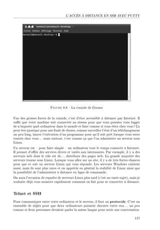 L'ACCÈS À DISTANCE EN SSH AVEC PUTTY
Figure 8.8  La console de Gnome
Une des grosses forces de la console, c'est d'être accessible à distance par Internet. Il
sut que votre machine soit connectée au réseau pour que vous puissiez vous logger
de n'importe quel ordinateur dans le monde et faire comme si vous étiez chez vous ! Ça
peut être pratique pour une foule de choses, comme surveiller l'état d'un téléchargement
un peu long, lancer l'exécution d'un programme pour qu'il soit prêt lorsque vous serez
rentrés chez vous. . . mais surtout, c'est comme ça que l'on administre un serveur sous
Linux.
Un serveur est  pour faire simple  un ordinateur tout le temps connecté à Internet.
Il permet d'orir des services divers et variés aux internautes. Par exemple, il y a des
serveurs web dont le rôle est de.. . distribuer des pages web. La grande majorité des
serveurs tourne sous Linux. Lorsque vous allez sur un site, il y a de très fortes chances
pour que ce soit un serveur Linux qui vous réponde. Les serveurs Windows existent
aussi, mais ils sont plus rares et on apprécie en général la stabilité de Linux ainsi que
la possibilité de l'administrer à distance en ligne de commande.
On aura l'occasion de reparler de serveurs Linux plus tard (c'est un vaste sujet), mais je
souhaite déjà vous montrer rapidement comment on fait pour se connecter à distance.
Telnet et SSH
Pour communiquer entre votre ordinateur et le serveur, il faut un protocole. C'est un
ensemble de règles pour que deux ordinateurs puissent discuter entre eux.. . un peu
comme si deux personnes devaient parler la même langue pour avoir une conversation.
117
 