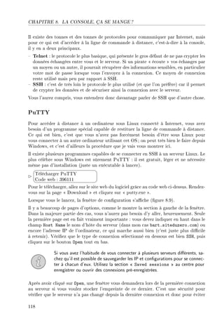 CHAPITRE 8. LA CONSOLE, ÇA SE MANGE ?
Il existe des tonnes et des tonnes de protocoles pour communiquer par Internet, mais
pour ce qui est d'accéder à la ligne de commande à distance, c'est-à-dire à la console,
il y en a deux principaux.
 Telnet : le protocole le plus basique, qui présente le gros défaut de ne pas crypter les
données échangées entre vous et le serveur. Si un pirate  écoute  vos échanges par
un moyen ou un autre, il pourrait récupérer des informations sensibles, en particulier
votre mot de passe lorsque vous l'envoyez à la connexion. Ce moyen de connexion
reste utilisé mais peu par rapport à SSH.
 SSH : c'est de très loin le protocole le plus utilisé (et que l'on préfère) car il permet
de crypter les données et de sécuriser ainsi la connexion avec le serveur.
Vous l'aurez compris, vous entendrez donc davantage parler de SSH que d'autre chose.
PuTTY
Pour accéder à distance à un ordinateur sous Linux connecté à Internet, vous avez
besoin d'un programme spécial capable de restituer la ligne de commande à distance.
Ce qui est bien, c'est que vous n'avez pas forcément besoin d'être sous Linux pour
vous connecter à un autre ordinateur utilisant cet OS ; on peut très bien le faire depuis
Windows, et c'est d'ailleurs la procédure que je vais vous montrer ici.
Il existe plusieurs programmes capables de se connecter en SSH à un serveur Linux. Le
plus célèbre sous Windows est sûrement PuTTY : il est gratuit, léger et ne nécessite
même pas d'installation (juste un exécutable à lancer).


¨
©
Télécharger PuTTY
Code web : 396111
Pour le télécharger, allez sur le site web du logiciel grâce au code web ci-dessus. Rendez-
vous sur la page  Download  et cliquez sur  putty.exe .
Lorsque vous le lancez, la fenêtre de conguration s'ache (gure 8.9).
Il y a beaucoup de pages d'options, comme le montre la section à gauche de la fenêtre.
Dans la majeure partie des cas, vous n'aurez pas besoin d'y aller, heureusement. Seule
la première page est en fait vraiment importante : vous devez indiquer en haut dans le
champ Host Name le nom d'hôte du serveur (dans mon cas bart.siteduzero.com) ou
encore l'adresse IP de l'ordinateur, ce qui marche aussi bien (c'est juste plus dicile
à retenir). Vériez que le type de connexion sélectionné en dessous est bien SSH, puis
cliquez sur le bouton Open tout en bas.
Si vous avez l'habitude de vous connecter à plusieurs serveurs diérents, sa-
chez qu'il est possible de sauvegarder les IP et congurations pour se connec-
ter à chacun d'eux. Utilisez la section  Saved sessions  au centre pour
enregistrer ou ouvrir des connexions pré-enregistrées.
Après avoir cliqué sur Open, une fenêtre vous demandera lors de la première connexion
au serveur si vous voulez stocker l'empreinte de ce dernier. C'est une sécurité pour
vérier que le serveur n'a pas changé depuis la dernière connexion et donc pour éviter
118
 