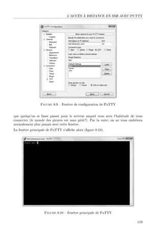 L'ACCÈS À DISTANCE EN SSH AVEC PUTTY
Figure 8.9  Fenêtre de conguration de PuTTY
que quelqu'un se fasse passer pour le serveur auquel vous avez l'habitude de vous
connecter (le monde des pirates est sans pitié !). Par la suite, on ne vous embêtera
normalement plus jamais avec cette fenêtre.
La fenêtre principale de PuTTY s'ache alors (gure 8.10).
Figure 8.10  Fenêtre principale de PuTTY
119
 
