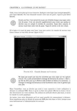 CHAPITRE 8. LA CONSOLE, ÇA SE MANGE ?
Voilà, vous n'avez plus qu'à vous connecter. Indiquez votre login (par exemple mateo21),
puis tapez Entrée. On vous demande ensuite votre mot de passe; tapez-le puis faites
Entrée.
Encore une fois, il est normal de ne pas voir d'étoiles lorsque vous tapez votre
mot de passe. C'est une sécurité supplémentaire pour éviter que quelqu'un
derrière vous ne compte le nombre de caractères. Soyez donc rassurés, le
serveur reçoit bien votre mot de passe. Tapez-le comme si de rien n'était.
Si le login et le mot de passe sont bons, vous avez accès à la console du serveur sous
Linux comme si vous étiez devant (gure 8.11)!
Figure 8.11  Console distante sur le serveur
Ne soyez pas surpris par tous les caractères que vous voyez sur ma capture
d'écran. On a juste personnalisé le message de bienvenue du serveur  Bart 
du Site du Zéro pour qu'il ache la tête de Bart en lettres à la connexion.;-)
Changer le message de bienvenue se fait facilement mais n'est en général pas
très utile.
Dans l'immédiat, vous ne devriez pas avoir à vous connecter à votre ordinateur à
distance en utilisant SSH. Tout ce qu'on va faire sera plutôt eectué en local, c'est-à-
dire directement sur votre machine. On utilisera la méthode décrite plus haut, à savoir
la console en mode graphique.
Au moins, vous savez désormais qu'il est aussi possible de communiquer à distance.
Nous reparlerons plus en détails du protocole SSH plus loin dans ce livre, lorsque nous
nous intéresserons à l'administration de serveurs.
120
 