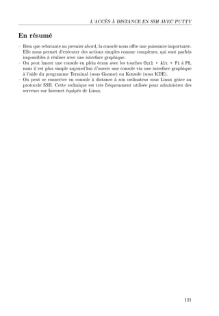 L'ACCÈS À DISTANCE EN SSH AVEC PUTTY
En résumé
 Bien que rebutante au premier abord, la console nous ore une puissance importante.
Elle nous permet d'exécuter des actions simples comme complexes, qui sont parfois
impossibles à réaliser avec une interface graphique.
 On peut lancer une console en plein écran avec les touches Ctrl + Alt + F1 à F6,
mais il est plus simple aujourd'hui d'ouvrir une console via une interface graphique
à l'aide du programme Terminal (sous Gnome) ou Konsole (sous KDE).
 On peut se connecter en console à distance à son ordinateur sous Linux grâce au
protocole SSH. Cette technique est très fréquemment utilisée pour administrer des
serveurs sur Internet équipés de Linux.
121
 