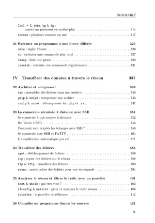 SOMMAIRE
Ctrl + Z, jobs, bg  fg :
passer un processus en arrière-plan . . . . . . . . . . . . . . . . . . . . . 314
screen : plusieurs consoles en une . . . . . . . . . . . . . . . . . . . . . . . . 317
21 Exécuter un programme à une heure diérée 325
date : régler l'heure . . . . . . . . . . . . . . . . . . . . . . . . . . . . . . . . 326
at : exécuter une commande plus tard . . . . . . . . . . . . . . . . . . . . . . 327
sleep : faire une pause . . . . . . . . . . . . . . . . . . . . . . . . . . . . . . . 330
crontab : exécuter une commande régulièrement . . . . . . . . . . . . . . . . 331
IV Transférer des données à travers le réseau 337
22 Archiver et compresser 339
tar : assembler des chiers dans une archive . . . . . . . . . . . . . . . . . . . 340
gzip  bzip2 : compresser une archive . . . . . . . . . . . . . . . . . . . . . 343
unzip  unrar : décompresser les .zip et .rar . . . . . . . . . . . . . . . . . 347
23 La connexion sécurisée à distance avec SSH 351
Se connecter à une console à distance . . . . . . . . . . . . . . . . . . . . . . 352
De Telnet à SSH . . . . . . . . . . . . . . . . . . . . . . . . . . . . . . . . . . 353
Comment sont cryptés les échanges avec SSH ? . . . . . . . . . . . . . . . . . 356
Se connecter avec SSH et PuTTY . . . . . . . . . . . . . . . . . . . . . . . . . 364
L'identication automatique par clé . . . . . . . . . . . . . . . . . . . . . . . 371
24 Transférer des chiers 385
wget : téléchargement de chiers . . . . . . . . . . . . . . . . . . . . . . . . . 386
scp : copier des chiers sur le réseau . . . . . . . . . . . . . . . . . . . . . . . 388
ftp  sftp : transférer des chiers . . . . . . . . . . . . . . . . . . . . . . . . 390
rsync : synchroniser des chiers pour une sauvegarde . . . . . . . . . . . . . 394
25 Analyser le réseau et ltrer le trac avec un pare-feu 401
host  whois : qui êtes-vous? . . . . . . . . . . . . . . . . . . . . . . . . . . 402
ifconfig  netstat : gérer et analyser le trac réseau . . . . . . . . . . . . 406
iptables : le pare-feu de référence . . . . . . . . . . . . . . . . . . . . . . . . 412
26 Compiler un programme depuis les sources 421
ix
 