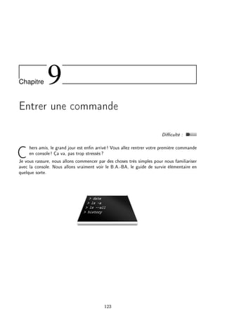 Chapitre 9
Entrer une commande
Diculté :
Chers amis, le grand jour est enn arrivé! Vous allez rentrer votre première commande
en console! Ça va, pas trop stressés?
Je vous rassure, nous allons commencer par des choses très simples pour nous familiariser
avec la console. Nous allons vraiment voir le B.A.-BA, le guide de survie élémentaire en
quelque sorte.
123
 