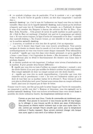 L'INVITE DE COMMANDES
 @ : ce symbole n'indique rien de particulier. C'est le symbole  at  qui signie
 chez . Si on lit l'invite de gauche à droite, on doit donc comprendre  mateo21
chez .
 mateo21-desktop : ça, c'est le nom de l'ordinateur sur lequel vous êtes en train de
travailler. Dans mon cas il s'appelle mateo21-desktop, mais j'aurais pu lui attribuer
n'importe quel nom lors de l'installation. Par exemple, on a l'habitude de donner
le nom d'un membre des Simpson à chacun des serveurs du Site du Zéro : Lisa,
Bart, Itchy, Scratchy.. . Cela permet de savoir de quelle machine on parle quand on
dit  Ouh là, Bart est surchargé, il faudrait voir quel est le programme qui ralentit
tout . Si vous suivez toujours, la ligne d'invite de commandes se lit donc  mateo21
chez mateo21-desktop . En d'autres termes, je suis identié en tant que mateo21
sur la machine mateo21-desktop.
 : : à nouveau, ce symbole ne veut rien dire de spécial, c'est un séparateur.
 ~ : ça, c'est le dossier dans lequel vous vous trouvez actuellement. Vous pouvez
naviguer de dossier en dossier dans la console et il est très utile qu'on vous rappelle
systématiquement où vous vous trouvez avant chaque commande. Pour information,
le symbole ~ signie que vous êtes dans votre dossier personnel, ce qu'on appelle le
 home  sous Linux ; c'est l'équivalent du dossier  Mes documents  de Windows.
Nous étudierons plus en détail le fonctionnement des dossiers sous Linux dans le
prochain chapitre.
 $ : ce dernier symbole est très important ; il indique votre niveau d'autorisation sur
la machine. Il peut prendre deux formes diérentes :
 $ : signie que vous êtes en train d'utiliser un compte utilisateur  normal , avec
des droits limités (il ne peut pas modier les chiers système les plus importants).
Mon compte mateo21 est donc un compte normal avec des droits limités ;
 # : signie que vous êtes en mode superutilisateur, c'est-à-dire que vous êtes
connectés sous le pseudonyme  root . Le root est l'utilisateur maître qui a le
droit de tout faire sur sa machine (même de la détruire !). Nous verrons le mode
root plus en détail plus tard ; pour l'instant nous restons dans un compte utilisateur
limité, ainsi nous ne risquons pas de faire de bêtise.
Comme vous le voyez, une fois qu'on parle la même langue que l'invite de commandes,
on comprend ce qu'elle veut dire !  Bonjour et bienvenue, vous êtes mateo21 sur la
machine mateo21-desktop. Vous vous trouvez actuellement dans votre dossier home et
possédez des droits utilisateur limités. La température extérieure est de. 
Comme un peu tout sous Linux, l'invite de commandes est totalement para-
métrable. Vous pouvez la raccourcir si vous trouvez qu'elle est trop longue,
ou la rallonger si vous trouvez qu'elle ne donne pas assez d'informations.
Vous pouvez en théorie mettre vraiment tout ce que vous voulez dans l'in-
vite, comme par exemple l'heure actuelle (par contre, pour la température
extérieure il faudra repasser). Nous verrons comment changer cela lorsque
vous aurez appris à vous servir d'un éditeur de texte!
125
 