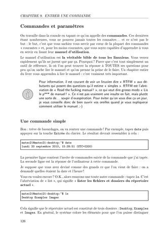 CHAPITRE 9. ENTRER UNE COMMANDE
Commandes et paramètres
On travaille dans la console en tapant ce qu'on appelle des commandes. Ces dernières
étant nombreuses, vous ne pourrez jamais toutes les connaître. .. et ce n'est pas le
but : le but, c'est que vous sachiez vous servir par c÷ur de la plupart des commandes
 courantes  et, pour les moins courantes, que vous soyez capables d'apprendre à vous
en servir en lisant leur manuel d'utilisation.
Le manuel d'utilisation est la véritable bible de tous les linuxiens. Vous verrez
rapidement qu'ils ne jurent que par ça. Pourquoi ? Parce que c'est tout simplement un
outil de référence, là où l'on peut trouver la réponse à TOUTES ses questions pour
peu qu'on sache lire le manuel et qu'on prenne la peine de le faire. Un chapitre entier
du livre vous apprendra à lire le manuel : c'est vraiment très important.
Pour information, il est courant de voir un linuxien dire  RTFM  aux dé-
butants qui posent des questions qu'il estime  simples . RTFM est l'abré-
viation de  Read the fucking manual! , ce qui veut dire grosso modo  Lis
le p*** de manuel! . Ce n'est pas vraiment une insulte en fait, mais plutôt
une sorte de... soupir d'exaspération. Pour éviter qu'on vous dise ça un jour,
je vous conseille donc de bien ouvrir vos oreilles quand je vous expliquerai
comment utiliser le manuel.;-)
Une commande simple
Bon : trève de bavardages, on va rentrer une commande ! Par exemple, tapez date puis
appuyez sur la touche Entrée du clavier. Le résultat devrait ressembler à cela :
m—teoPIdm—teoPIEdesktopX~6 d—te
lundi PH septem˜re PHIHD ISXQWXSI @…„gCHPHHA
La première ligne contient l'invite de commandes suivie de la commande que j'ai tapée.
La seconde ligne est la réponse de l'ordinateur à cette commande.
Je suppose que vous avez deviné comme des grands ce que l'on vient de faire : on a
demandé quelles étaient la date et l'heure !
Vous en voulez encore? O.K., alors essayons une toute autre commande : tapez ls. C'est
l'abréviation de  list , qui signie  lister les chiers et dossiers du répertoire
actuel .
m—teoPIdm—teoPIEdesktopX~6 ls
hesktop ix—mples sm—ges
Cela signie que le répertoire actuel est constitué de trois dossiers : Desktop, Examples
et Images. En général, le système colore les éléments pour que l'on puisse distinguer
126
 
