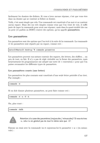 COMMANDES ET PARAMÈTRES
facilement les dossiers des chiers. Si vous n'avez aucune réponse, c'est que vous êtes
dans un dossier qui ne contient ni chier ni dossier.
Voilà, c'est aussi simple que cela. Une commande est constituée d'un mot et ne contient
aucun espace. Dans des cas très simples comme ceux que l'on vient de voir, il sut
juste de taper la commande pour avoir une réponse; mais dans la quasi-totalité des cas
on peut (et parfois on DOIT) rentrer des options, qu'on appelle paramètres.
Les paramètres
Les paramètres sont des options que l'on écrit à la suite de la commande. La commande
et les paramètres sont séparés par un espace, comme ceci :
m—teoPIdm—teoPIEdesktopX~6 ™omm—nde p—r—metres
Les paramètres peuvent eux-mêmes contenir des espaces, des lettres, des chires. .. un
peu de tout, en fait. Il n'y a pas de règle véritable sur la forme des paramètres, mais
heureusement les programmeurs ont adopté une sorte de  convention  pour que l'on
puisse reconnaître les diérents types de paramètres.
Les paramètres courts (une lettre)
Les paramètres les plus courants sont constitués d'une seule lettre précédée d'un tiret.
Par exemple :
™omm—nde Ed
Si on doit donner plusieurs paramètres, on peut faire comme ceci :
™omm—nde Ed E— E… Eh
Ou, plus court :
™omm—nde Ed—…h
Attention à la casse des paramètres (majuscules / minuscules)! Si vous écrivez
-u, cela n'a en général pas du tout le même sens que -U !
Faisons un essai avec la commande ls et rajoutons-lui le paramètre  a  (en minus-
cule) :
127
 
