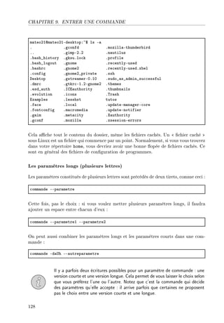 CHAPITRE 9. ENTRER UNE COMMANDE
m—teoPIdm—teoPIEdesktopX~6 ls E—
F Fg™onfd Fmozill—Ethunder˜ird
FF FgimpEPFP Fn—utilus
F˜—sh•history FgksuFlo™k Fprofile
F˜—sh•logout Fgnome Fre™entlyEused
F˜—shr™ FgnomeP Fre™entlyEusedFx˜el
F™onfig FgnomeP•priv—te Fssh
hesktop Fgstre—merEHFIH Fsudo•—s•—dmin•su™™essful
Fdmr™ Fgtkr™EIFPEgnomeP Fthemes
Fesd•—uth Fsgi—uthority Fthum˜n—ils
Fevolution Fi™ons F„r—sh
ix—mples Flesshst tutos
Ff—™e Flo™—l Fupd—teEm—n—gerE™ore
Ffont™onfig Fm—™romedi— Fupd—teEnotifier
Fg—im Fmet—™ity Fˆ—uthority
Fg™onf Fmozill— FxsessionEerrors
Cela ache tout le contenu du dossier, même les chiers cachés. Un  chier caché 
sous Linux est un chier qui commence par un point. Normalement, si vous vous trouvez
dans votre répertoire home, vous devriez avoir une bonne opée de chiers cachés. Ce
sont en général des chiers de conguration de programmes.
Les paramètres longs (plusieurs lettres)
Les paramètres constitués de plusieurs lettres sont précédés de deux tirets, comme ceci :
™omm—nde EEp—r—metre
Cette fois, pas le choix : si vous voulez mettre plusieurs paramètres longs, il faudra
ajouter un espace entre chacun d'eux :
™omm—nde EEp—r—metreI EEp—r—metreP
On peut aussi combiner les paramètres longs et les paramètres courts dans une com-
mande :
™omm—nde Ed—…h EE—utrep—r—metre
Il y a parfois deux écritures possibles pour un paramètre de commande : une
version courte et une version longue. Cela permet de vous laisser le choix selon
que vous préférez l'une ou l'autre. Notez que c'est la commande qui décide
des paramètres qu'elle accepte : il arrive parfois que certaines ne proposent
pas le choix entre une version courte et une longue.
128
 