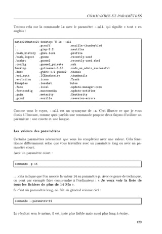 COMMANDES ET PARAMÈTRES
Testons cela sur la commande ls avec le paramètre --all, qui signie  tout  en
anglais :
m—teoPIdm—teoPIEdesktopX~6 ls EE—ll
F Fg™onfd Fmozill—Ethunder˜ird
FF FgimpEPFP Fn—utilus
F˜—sh•history FgksuFlo™k Fprofile
F˜—sh•logout Fgnome Fre™entlyEused
F˜—shr™ FgnomeP Fre™entlyEusedFx˜el
F™onfig FgnomeP•priv—te Fssh
hesktop Fgstre—merEHFIH Fsudo•—s•—dmin•su™™essful
Fdmr™ Fgtkr™EIFPEgnomeP Fthemes
Fesd•—uth Fsgi—uthority Fthum˜n—ils
Fevolution Fi™ons F„r—sh
ix—mples Flesshst tutos
Ff—™e Flo™—l Fupd—teEm—n—gerE™ore
Ffont™onfig Fm—™romedi— Fupd—teEnotifier
Fg—im Fmet—™ity Fˆ—uthority
Fg™onf Fmozill— FxsessionEerrors
Comme vous le voyez, --all est un synonyme de -a. Ceci illustre ce que je vous
disais à l'instant, comme quoi parfois une commande propose deux façons d'utiliser un
paramètre : une courte et une longue.
Les valeurs des paramètres
Certains paramètres nécessitent que vous les complétiez avec une valeur. Cela fonc-
tionne diéremment selon que vous travaillez avec un paramètre long ou avec un pa-
ramètre court.
Avec un paramètre court :
™omm—nde Ep IR
. .. cela indique que l'on associe la valeur 14 au paramètre p. Avec ce genre de technique,
on peut par exemple faire comprendre à l'ordinateur :  Je veux voir la liste de
tous les chiers de plus de 14 Mo .
Si c'est un paramètre long, on fait en général comme ceci :
™omm—nde EEp—r—metreaIR
Le résultat sera le même, il est juste plus lisible mais aussi plus long à écrire.
129
 
