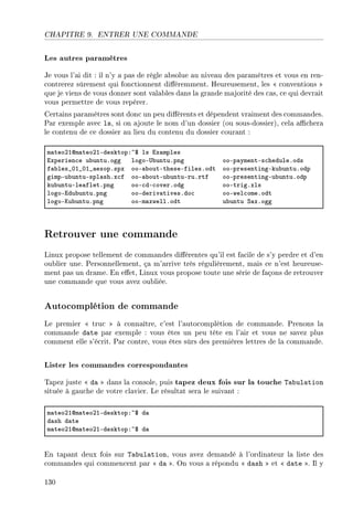 CHAPITRE 9. ENTRER UNE COMMANDE
Les autres paramètres
Je vous l'ai dit : il n'y a pas de règle absolue au niveau des paramètres et vous en ren-
contrerez sûrement qui fonctionnent diéremment. Heureusement, les  conventions 
que je viens de vous donner sont valables dans la grande majorité des cas, ce qui devrait
vous permettre de vous repérer.
Certains paramètres sont donc un peu diérents et dépendent vraiment des commandes.
Par exemple avec ls, si on ajoute le nom d'un dossier (ou sous-dossier), cela achera
le contenu de ce dossier au lieu du contenu du dossier courant :
m—teoPIdm—teoPIEdesktopX~6 ls ix—mples
ixperien™e u˜untuFogg logoE…˜untuFpng ooEp—ymentEs™heduleFods
f—˜les•HI•HI•—esopFspx ooE—˜outEtheseEfilesFodt ooEpresentingEku˜untuFodp
gimpEu˜untuEspl—shFx™f ooE—˜outEu˜untuEruFrtf ooEpresentingEu˜untuFodp
ku˜untuEle—fletFpng ooE™dE™overFodg ooEtrigFxls
logoEidu˜untuFpng ooEderiv—tivesFdo™ ooEwel™omeFodt
logoEuu˜untuFpng ooEm—xwellFodt u˜untu ƒ—xFogg
Retrouver une commande
Linux propose tellement de commandes diérentes qu'il est facile de s'y perdre et d'en
oublier une. Personnellement, ça m'arrive très régulièrement, mais ce n'est heureuse-
ment pas un drame. En eet, Linux vous propose toute une série de façons de retrouver
une commande que vous avez oubliée.
Autocomplétion de commande
Le premier  truc  à connaître, c'est l'autocomplétion de commande. Prenons la
commande date par exemple : vous êtes un peu tête en l'air et vous ne savez plus
comment elle s'écrit. Par contre, vous êtes sûrs des premières lettres de la commande.
Lister les commandes correspondantes
Tapez juste  da  dans la console, puis tapez deux fois sur la touche Tabulation
située à gauche de votre clavier. Le résultat sera le suivant :
m—teoPIdm—teoPIEdesktopX~6 d—
d—sh d—te
m—teoPIdm—teoPIEdesktopX~6 d—
En tapant deux fois sur Tabulation, vous avez demandé à l'ordinateur la liste des
commandes qui commencent par  da . On vous a répondu  dash  et  date . Il y
130
 