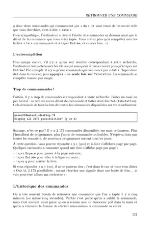 RETROUVER UNE COMMANDE
a donc deux commandes qui commencent par  da , et vous venez de retrouver celle
que vous cherchiez, c'est-à-dire  date .
Bien sympathique, l'ordinateur a réécrit l'invite de commandes en dessous ainsi que le
début de la commande que vous aviez tapée. Vous n'avez plus qu'à compléter avec les
lettres  te  qui manquent et à taper Entrée, et ce sera bon. :-)
L'autocomplétion
Plus sympa encore, s'il n'y a qu'un seul résultat correspondant à votre recherche,
l'ordinateur complètera avec les lettres qui manquent et vous n'aurez plus qu'à taper sur
Entrée ! Par exemple, il n'y a qu'une commande qui commence par  dat . Tapez donc
dat dans la console, puis appuyez une seule fois sur Tabulation. La commande se
complète comme par magie.
Trop de commaaaandes !
Parfois, il y a trop de commandes correspondant à votre recherche. Faites un essai un
peu brutal : ne rentrez aucun début de commande et faites deux fois Tab (Tabulation).
Cela demande de faire la liste de toutes les commandes disponibles sur votre ordinateur.
m—teoPIdm—teoPIEdesktopX~6
hispl—y —ll PIUQ possi˜ilitiesc @y or nA
Sauvage, n'est-ce pas? Il y a 2 173 commandes disponibles sur mon ordinateur. Plus
j'installerai de programmes, plus j'aurai de commandes utilisables. N'espérez donc pas
toutes les connaître, de nouveaux programmes sortent tous les jours.
À cette question, vous pouvez répondre  y  (yes) et la liste s'achera page par page.
Quelques raccourcis à connaître quand une liste s'ache page par page :
 tapez Espace pour passer à la page suivante;
 tapez Entrée pour aller à la ligne suivante ;
 tapez q pour arrêter la liste.
Si vous répondez  n  (no), il ne se passera rien ; c'est dans le cas où vous vous diriez
 Ouh là, 2 173 possibilités : autant chercher une aiguille dans une botte de foin. .. je
vais peut-être aner ma recherche .
L'historique des commandes
On a très souvent besoin de retrouver une commande que l'on a tapée il y a cinq
minutes (ou même cinq secondes). Parfois c'est parce qu'on a oublié la commande,
mais c'est souvent aussi parce qu'on a comme moi un énooorme poil dans la main et
qu'on a vraiment la emme de réécrire nous-mêmes la commande en entier.
131
 