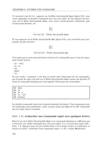 CHAPITRE 9. ENTRER UNE COMMANDE
Ce raccourci vaut de l'or : appuyez sur la èche directionnelle Haut (gure 9.2); vous
verrez apparaître la dernière commande que vous avez tapée. Si vous appuyez de nou-
veau sur la èche directionnelle Haut, vous verrez l'avant-dernière commande, puis
l'avant-avant-dernière, etc.
Figure 9.2  Flèche directionelle Haut
Si vous appuyez sur la èche directionnelle Bas (gure 9.3), vous reviendrez aux com-
mandes les plus récentes.
Figure 9.3  Flèche directionelle Bas
C'est ainsi que je peux successivement retrouver les commandes que je viens de taper,
dans l'ordre inverse :
 ls --all ;
 ls -a ;
 ls ;
 date ;
 etc.
Si vous voulez  remonter  très loin en arrière dans l'historique de vos commandes,
pas la peine de taper cent fois sur la èche directionnelle Haut comme des forcenés. Il
existe la commande history qui vous rappelle l'historique des commandes :
ISP d—te
ISQ ls
ISR ls E—
ISS ls EE—ll
IST history
La dernière commande tapée sera toujours history, forcément. Vous remarquerez que
les commandes sont numérotées : ainsi, on peut savoir que date est la 152e
commande
que j'ai tapée dans le terminal.
Ctrl + R : rechercher une commande tapée avec quelques lettres
Dans le cas où la èche directionnelle Haut et la commande history ne suraient pas
à retrouver une vieille commande que vous avez tapée, il y a un raccourci super utile :
Ctrl + R. Appuyez donc sur les touches Ctrl et R en même temps et l'ordinateur se
mettra en mode  recherche d'une commande tapée  ( R  comme Recherche).
132
 