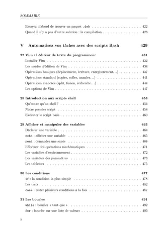 SOMMAIRE
Essayez d'abord de trouver un paquet .deb . . . . . . . . . . . . . . . . . . . 422
Quand il n'y a pas d'autre solution : la compilation . . . . . . . . . . . . . . . 423
V Automatisez vos tâches avec des scripts Bash 429
27 Vim : l'éditeur de texte du programmeur 431
Installer Vim . . . . . . . . . . . . . . . . . . . . . . . . . . . . . . . . . . . . 432
Les modes d'édition de Vim . . . . . . . . . . . . . . . . . . . . . . . . . . . . 434
Opérations basiques (déplacement, écriture, enregistrement.. .) . . . . . . . . 437
Opérations standard (copier, coller, annuler.. .) . . . . . . . . . . . . . . . . . 441
Opérations avancées (split, fusion, recherche.. .) . . . . . . . . . . . . . . . . . 444
Les options de Vim . . . . . . . . . . . . . . . . . . . . . . . . . . . . . . . . . 447
28 Introduction aux scripts shell 453
Qu'est-ce qu'un shell ? . . . . . . . . . . . . . . . . . . . . . . . . . . . . . . . 454
Notre premier script . . . . . . . . . . . . . . . . . . . . . . . . . . . . . . . . 458
Exécuter le script bash . . . . . . . . . . . . . . . . . . . . . . . . . . . . . . . 460
29 Acher et manipuler des variables 463
Déclarer une variable . . . . . . . . . . . . . . . . . . . . . . . . . . . . . . . . 464
echo : acher une variable . . . . . . . . . . . . . . . . . . . . . . . . . . . . 465
read : demander une saisie . . . . . . . . . . . . . . . . . . . . . . . . . . . . 468
Eectuer des opérations mathématiques . . . . . . . . . . . . . . . . . . . . . 471
Les variables d'environnement . . . . . . . . . . . . . . . . . . . . . . . . . . . 472
Les variables des paramètres . . . . . . . . . . . . . . . . . . . . . . . . . . . 473
Les tableaux . . . . . . . . . . . . . . . . . . . . . . . . . . . . . . . . . . . . 475
30 Les conditions 477
if : la condition la plus simple . . . . . . . . . . . . . . . . . . . . . . . . . . 478
Les tests . . . . . . . . . . . . . . . . . . . . . . . . . . . . . . . . . . . . . . . 482
case : tester plusieurs conditions à la fois . . . . . . . . . . . . . . . . . . . . 487
31 Les boucles 491
while : boucler  tant que  . . . . . . . . . . . . . . . . . . . . . . . . . . . 492
for : boucler sur une liste de valeurs . . . . . . . . . . . . . . . . . . . . . . . 493
x
 