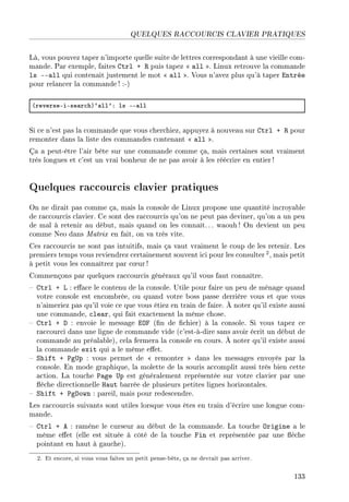 QUELQUES RACCOURCIS CLAVIER PRATIQUES
Là, vous pouvez taper n'importe quelle suite de lettres correspondant à une vieille com-
mande. Par exemple, faites Ctrl + R puis tapez  all . Linux retrouve la commande
ls --all qui contenait justement le mot  all . Vous n'avez plus qu'à taper Entrée
pour relancer la commande ! :-)
@reverseEiEse—r™hA–—ll9X ls EE—ll
Si ce n'est pas la commande que vous cherchiez, appuyez à nouveau sur Ctrl + R pour
remonter dans la liste des commandes contenant  all .
Ça a peut-être l'air bête sur une commande comme ça, mais certaines sont vraiment
très longues et c'est un vrai bonheur de ne pas avoir à les réécrire en entier!
Quelques raccourcis clavier pratiques
On ne dirait pas comme ça, mais la console de Linux propose une quantité incroyable
de raccourcis clavier. Ce sont des raccourcis qu'on ne peut pas deviner, qu'on a un peu
de mal à retenir au début, mais quand on les connaît.. . waouh ! On devient un peu
comme Neo dans Matrix en fait, on va très vite.
Ces raccourcis ne sont pas intuitifs, mais ça vaut vraiment le coup de les retenir. Les
premiers temps vous reviendrez certainement souvent ici pour les consulter 2, mais petit
à petit vous les connaîtrez par c÷ur !
Commençons par quelques raccourcis généraux qu'il vous faut connaître.
 Ctrl + L : eace le contenu de la console. Utile pour faire un peu de ménage quand
votre console est encombrée, ou quand votre boss passe derrière vous et que vous
n'aimeriez pas qu'il voie ce que vous étiez en train de faire. À noter qu'il existe aussi
une commande, clear, qui fait exactement la même chose.
 Ctrl + D : envoie le message EOF (n de chier) à la console. Si vous tapez ce
raccourci dans une ligne de commande vide (c'est-à-dire sans avoir écrit un début de
commande au préalable), cela fermera la console en cours. À noter qu'il existe aussi
la commande exit qui a le même eet.
 Shift + PgUp : vous permet de  remonter  dans les messages envoyés par la
console. En mode graphique, la molette de la souris accomplit aussi très bien cette
action. La touche Page Up est généralement représentée sur votre clavier par une
èche directionnelle Haut barrée de plusieurs petites lignes horizontales.
 Shift + PgDown : pareil, mais pour redescendre.
Les raccourcis suivants sont utiles lorsque vous êtes en train d'écrire une longue com-
mande.
 Ctrl + A : ramène le curseur au début de la commande. La touche Origine a le
même eet (elle est située à côté de la touche Fin et représentée par une èche
pointant en haut à gauche).
2. Et encore, si vous vous faites un petit pense-bête, ça ne devrait pas arriver.
133
 