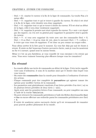CHAPITRE 9. ENTRER UNE COMMANDE
 Ctrl + E : ramène le curseur à la n de la ligne de commandes. La touche Fin a le
même eet.
 Ctrl + U : supprime tout ce qui se trouve à gauche du curseur. Si celui-ci est situé
à la n de la ligne, cette dernière sera donc supprimée.
 Ctrl + K : supprime tout ce qui se trouve à droite du curseur. S'il est situé au début
de la ligne, celle-ci sera donc totalement supprimée.
 Ctrl + W : supprime le premier mot situé à gauche du curseur. Un  mot  est séparé
par des espaces ; on s'en sert en général pour supprimer le paramètre situé à gauche
du curseur.
 Ctrl + Y : si vous avez supprimé du texte avec une des commandes Ctrl + U,
Ctrl + K ou Ctrl + W qu'on vient de voir, alors le raccourci Ctrl + Y  collera 
le texte que vous venez de supprimer. C'est donc un peu comme un couper-coller.
Nous allons arrêter là la liste pour le moment. Ça vous fait déjà pas mal de choses à
retenir. Il existe en fait beaucoup d'autres raccourcis clavier, mais je vous les montrerai
au fur et à mesure, quand nous en aurons besoin.
Même si c'est un peu fastidieux, je vous conseille de vous entraîner à les retenir par
c÷ur. Vous serez vraiment beaucoup plus ecaces lorsque vous les connaîtrez!
En résumé
 La console ache une invite de commandes au début de la ligne. Cette invite rappelle
votre nom d'utilisateur, le nom de la machine ainsi que le dossier dans lequel vous
vous trouvez.
 On rentre des commandes dans la console pour demander à l'ordinateur d'exécuter
des actions.
 Chaque commande peut être complétée de paramètres qui agissent comme des
options pour modier l'action de la commande.
 Les paramètres sont généralement constitués d'une lettre précédée d'un tiret (-a) ou
de plusieurs lettres précédées de deux tirets (all).
 Après avoir saisi les premières lettres d'une commande, on peut compléter son nom
à l'aide de la touche Tabulation.
 On peut retrouver les commandes précédentes à l'aide des èches directionnelles Haut
et Bas ou encore eectuer une recherche parmi les commandes précédentes avec Ctrl
+ R.
 Il existe de nombreux autres raccourcis clavier qu'il est recommandé de connaître
pour pouvoir proter pleinement de la console.
134
 
