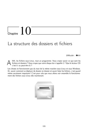 Chapitre 10
La structure des dossiers et chiers
Diculté :
Ahhh, les chiers sous Linux, tout un programme. Vous croyez savoir ce que sont les
chiers et dossiers? Vous croyez que votre disque dur s'appelle C: ? Que le lecteur CD
c'est D: ou peut-être E: ?
Les choses ne fonctionnent pas du tout de la même manière sous Linux et sous Windows.
Or, savoir comment se déplacer de dossier en dossier et savoir lister les chiers, c'est quand
même sacrément important! C'est pour cela que nous allons voir ensemble le fonctionne-
ment des chiers sous Linux dès maintenant.
135
 