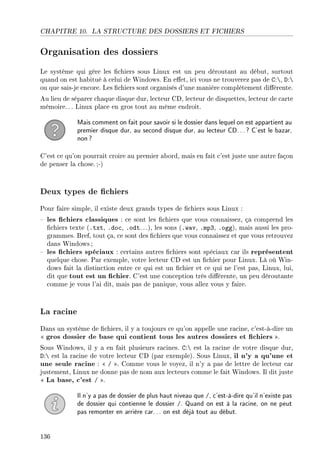 CHAPITRE 10. LA STRUCTURE DES DOSSIERS ET FICHIERS
Organisation des dossiers
Le système qui gère les chiers sous Linux est un peu déroutant au début, surtout
quand on est habitué à celui de Windows. En eet, ici vous ne trouverez pas de C:, D:
ou que sais-je encore. Les chiers sont organisés d'une manière complètement diérente.
Au lieu de séparer chaque disque dur, lecteur CD, lecteur de disquettes, lecteur de carte
mémoire.. . Linux place en gros tout au même endroit.
Mais comment on fait pour savoir si le dossier dans lequel on est appartient au
premier disque dur, au second disque dur, au lecteur CD...? C'est le bazar,
non?
C'est ce qu'on pourrait croire au premier abord, mais en fait c'est juste une autre façon
de penser la chose.;-)
Deux types de chiers
Pour faire simple, il existe deux grands types de chiers sous Linux :
 les chiers classiques : ce sont les chiers que vous connaissez, ça comprend les
chiers texte (.txt, .doc, .odt. ..), les sons (.wav, .mp3, .ogg), mais aussi les pro-
grammes. Bref, tout ça, ce sont des chiers que vous connaissez et que vous retrouvez
dans Windows;
 les chiers spéciaux : certains autres chiers sont spéciaux car ils représentent
quelque chose. Par exemple, votre lecteur CD est un chier pour Linux. Là où Win-
dows fait la distinction entre ce qui est un chier et ce qui ne l'est pas, Linux, lui,
dit que tout est un chier. C'est une conception très diérente, un peu déroutante
comme je vous l'ai dit, mais pas de panique, vous allez vous y faire.
La racine
Dans un système de chiers, il y a toujours ce qu'on appelle une racine, c'est-à-dire un
 gros dossier de base qui contient tous les autres dossiers et chiers .
Sous Windows, il y a en fait plusieurs racines. C: est la racine de votre disque dur,
D: est la racine de votre lecteur CD (par exemple). Sous Linux, il n'y a qu'une et
une seule racine :  / . Comme vous le voyez, il n'y a pas de lettre de lecteur car
justement, Linux ne donne pas de nom aux lecteurs comme le fait Windows. Il dit juste
 La base, c'est / .
Il n'y a pas de dossier de plus haut niveau que /, c'est-à-dire qu'il n'existe pas
de dossier qui contienne le dossier /. Quand on est à la racine, on ne peut
pas remonter en arrière car... on est déjà tout au début.
136
 