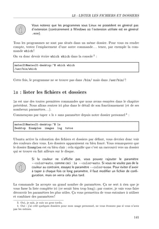 LS : LISTER LES FICHIERS ET DOSSIERS
Vous noterez que les programmes sous Linux ne possèdent en général pas
d'extension (contrairement à Windows où l'extension utilisée est en général
.exe).
Tous les programmes ne sont pas situés dans un même dossier. Pour vous en rendre
compte, testez l'emplacement d'une autre commande. .. tenez, par exemple la com-
mande which !
On va donc devoir écrire which which dans la console 3 :
m—teoPIdm—teoPIEdesktopX~6 whi™h whi™h
GusrG˜inGwhi™h
Cette fois, le programme ne se trouve pas dans /bin/ mais dans /usr/bin/ !
ls : lister les chiers et dossiers
ls est une des toutes premières commandes que nous avons essayées dans le chapitre
précédent. Nous allons rentrer ici plus dans le détail de son fonctionnement (et de ses
nombreux paramètres. . .).
Commençons par taper  ls  sans paramètre depuis notre dossier personnel 4 :
m—teoPIdm—teoPIEdesktopX~6 ls
hesktop ix—mples im—ges log tutos
Ubuntu active la coloration des chiers et dossiers par défaut, vous devriez donc voir
des couleurs chez vous. Les dossiers apparaissent en bleu foncé. Vous remarquerez que
le dossier Examples est en bleu clair : cela signie que c'est un raccourci vers un dossier
qui se trouve en fait ailleurs sur le disque.
Si la couleur ne s'ache pas, vous pouvez rajouter le paramètre
--color=auto, comme ceci : ls --color=auto. Si vous ne voulez pas de la
couleur au contraire, essayez le paramètre --color=none. Pour éviter d'avoir
à taper à chaque fois ce long paramètre, il faut modier un chier de con-
guration, mais on verra cela plus tard.
La commande ls accepte un grand nombre de paramètres. Ça ne sert à rien que je
vous fasse la liste complète ici (ce serait bien trop long) ; par contre, je vais vous faire
découvrir les paramètres les plus utiles. Ça vous permettra de vous entraîner à utiliser
et combiner des paramètres!
3. Oui, je sais, je suis un gros tordu.
4. Oui : j'ai créé quelques dossiers pour mon usage personnel, ne vous étonnez pas si vous n'avez
pas les mêmes.
141
 