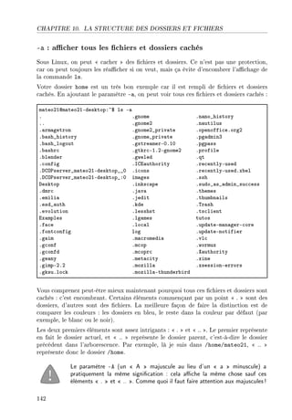 CHAPITRE 10. LA STRUCTURE DES DOSSIERS ET FICHIERS
-a : acher tous les chiers et dossiers cachés
Sous Linux, on peut  cacher  des chiers et dossiers. Ce n'est pas une protection,
car on peut toujours les réacher si on veut, mais ça évite d'encombrer l'achage de
la commande ls.
Votre dossier home est un très bon exemple car il est rempli de chiers et dossiers
cachés. En ajoutant le paramètre -a, on peut voir tous ces chiers et dossiers cachés :
m—teoPIdm—teoPIEdesktopX~6 ls E—
F Fgnome Fn—no•history
FF FgnomeP Fn—utilus
F—rm—getron FgnomeP•priv—te Fopenoffi™eForgP
F˜—sh•history Fgnome•priv—te Fpg—dminQ
F˜—sh•logout Fgstre—merEHFIH Fpgp—ss
F˜—shr™ Fgtkr™EIFPEgnomeP Fprofile
F˜lender Fgweled Fqt
F™onfig Fsgi—uthority Fre™entlyEused
Fhgy€server•m—teoPIEdesktop••H Fi™ons Fre™entlyEusedFx˜el
Fhgy€server•m—teoPIEdesktop•XH im—ges Fssh
hesktop Finks™—pe Fsudo•—s•—dmin•su™™ess
Fdmr™ Fj—v— Fthemes
Femili— Fjedit Fthum˜n—ils
Fesd•—uth Fkde F„r—sh
Fevolution Flesshst Fts™lient
ix—mples Flg—mes tutos
Ff—™e Flo™—l Fupd—teEm—n—gerE™ore
Ffont™onfig log Fupd—teEnotifier
Fg—im Fm—™romedi— Fvl™
Fg™onf Fm™op Fwormux
Fg™onfd Fm™opr™ Fˆ—uthority
Fge—ny Fmet—™ity Fxine
FgimpEPFP Fmozill— FxsessionEerrors
FgksuFlo™k Fmozill—Ethunder˜ird
Vous comprenez peut-être mieux maintenant pourquoi tous ces chiers et dossiers sont
cachés : c'est encombrant. Certains éléments commençant par un point  .  sont des
dossiers, d'autres sont des chiers. La meilleure façon de faire la distinction est de
comparer les couleurs : les dossiers en bleu, le reste dans la couleur par défaut (par
exemple, le blanc ou le noir).
Les deux premiers éléments sont assez intrigants :  .  et  .. . Le premier représente
en fait le dossier actuel, et  ..  représente le dossier parent, c'est-à-dire le dossier
précédent dans l'arborescence. Par exemple, là je suis dans /home/mateo21,  .. 
représente donc le dossier /home.
Le paramètre -A (un  A  majuscule au lieu d'un  a  minuscule) a
pratiquement la même signication : cela ache la même chose sauf ces
éléments  .  et  .. . Comme quoi il faut faire attention aux majuscules!
142
 