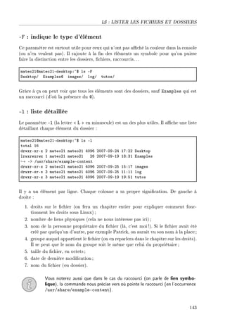 LS : LISTER LES FICHIERS ET DOSSIERS
-F : indique le type d'élément
Ce paramètre est surtout utile pour ceux qui n'ont pas aché la couleur dans la console
(ou n'en veulent pas). Il rajoute à la n des éléments un symbole pour qu'on puisse
faire la distinction entre les dossiers, chiers, raccourcis.. .
m—teoPIdm—teoPIEdesktopX~6 ls Ep
hesktopG ix—mplesd im—gesG logG tutosG
Grâce à ça on peut voir que tous les éléments sont des dossiers, sauf Examples qui est
un raccourci (d'où la présence du @).
-l : liste détaillée
Le paramètre -l (la lettre  L  en minuscule) est un des plus utiles. Il ache une liste
détaillant chaque élément du dossier :
m—teoPIdm—teoPIEdesktopX~6 ls El
tot—l IT
drwxrExrEx P m—teoPI m—teoPI RHWT PHHUEHWEPR IUXPP hesktop
lrwxrwxrwx I m—teoPI m—teoPI PT PHHUEHWEIW IVXQI ix—mples
→ Eb GusrGsh—reGex—mpleE™ontent
drwxrExrEx P m—teoPI m—teoPI RHWT PHHUEHWEPS ISXIU im—ges
drwxrExrEx Q m—teoPI m—teoPI RHWT PHHUEHWEPS IIXII log
drwxrExrEx Q m—teoPI m—teoPI RHWT PHHUEHWEIW IWXSI tutos
Il y a un élément par ligne. Chaque colonne a sa propre signication. De gauche à
droite :
1. droits sur le chier (on fera un chapitre entier pour expliquer comment fonc-
tionnent les droits sous Linux) ;
2. nombre de liens physiques (cela ne nous intéresse pas ici);
3. nom de la personne propriétaire du chier (là, c'est moi !). Si le chier avait été
créé par quelqu'un d'autre, par exemple Patrick, on aurait vu son nom à la place ;
4. groupe auquel appartient le chier (on en reparlera dans le chapitre sur les droits).
Il se peut que le nom du groupe soit le même que celui du propriétaire ;
5. taille du chier, en octets;
6. date de dernière modication ;
7. nom du chier (ou dossier).
Vous noterez aussi que dans le cas du raccourci (on parle de lien symbo-
lique), la commande nous précise vers où pointe le raccourci (en l'occurrence
/usr/share/example-content).
143
 