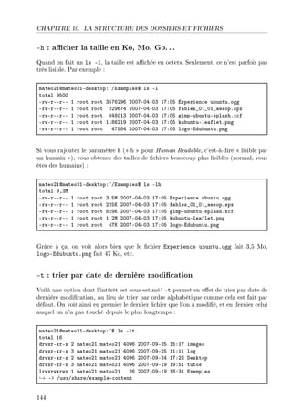 CHAPITRE 10. LA STRUCTURE DES DOSSIERS ET FICHIERS
-h : acher la taille en Ko, Mo, Go.. .
Quand on fait un ls -l, la taille est achée en octets. Seulement, ce n'est parfois pas
très lisible. Par exemple :
m—teoPIdm—teoPIEdesktopX~Gix—mples6 ls El
tot—l WSHH
ErwErEErEE I root root QSUTPWT PHHUEHREHQ IUXHS ixperien™e u˜untuFogg
ErwErEErEE I root root PPWTUR PHHUEHREHQ IUXHS f—˜les•HI•HI•—esopFspx
ErwErEErEE I root root VRVHIQ PHHUEHREHQ IUXHS gimpEu˜untuEspl—shFx™f
ErwErEErEE I root root IIVTPIW PHHUEHREHQ IUXHS ku˜untuEle—fletFpng
ErwErEErEE I root root RUSVR PHHUEHREHQ IUXHS logoEidu˜untuFpng
Si vous rajoutez le paramètre h ( h  pour Human Readable, c'est-à-dire  lisible par
un humain ), vous obtenez des tailles de chiers beaucoup plus lisibles (normal, vous
êtes des humains) :
m—teoPIdm—teoPIEdesktopX~Gix—mples6 ls Elh
tot—l WDQw
ErwErEErEE I root root QDSw PHHUEHREHQ IUXHS ixperien™e u˜untuFogg
ErwErEErEE I root root PPSu PHHUEHREHQ IUXHS f—˜les•HI•HI•—esopFspx
ErwErEErEE I root root VPWu PHHUEHREHQ IUXHS gimpEu˜untuEspl—shFx™f
ErwErEErEE I root root IDPw PHHUEHREHQ IUXHS ku˜untuEle—fletFpng
ErwErEErEE I root root RUu PHHUEHREHQ IUXHS logoEidu˜untuFpng
Grâce à ça, on voit alors bien que le chier Experience ubuntu.ogg fait 3,5 Mo,
logo-Edubuntu.png fait 47 Ko, etc.
-t : trier par date de dernière modication
Voilà une option dont l'intérêt est sous-estimé! -t permet en eet de trier par date de
dernière modication, au lieu de trier par ordre alphabétique comme cela est fait par
défaut. On voit ainsi en premier le dernier chier que l'on a modié, et en dernier celui
auquel on n'a pas touché depuis le plus longtemps :
m—teoPIdm—teoPIEdesktopX~6 ls Elt
tot—l IT
drwxrExrEx P m—teoPI m—teoPI RHWT PHHUEHWEPS ISXIU im—ges
drwxrExrEx Q m—teoPI m—teoPI RHWT PHHUEHWEPS IIXII log
drwxrExrEx P m—teoPI m—teoPI RHWT PHHUEHWEPR IUXPP hesktop
drwxrExrEx Q m—teoPI m—teoPI RHWT PHHUEHWEIW IWXSI tutos
lrwxrwxrwx I m—teoPI m—teoPI PT PHHUEHWEIW IVXQI ix—mples
→ Eb GusrGsh—reGex—mpleE™ontent
144
 