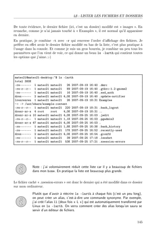 LS : LISTER LES FICHIERS ET DOSSIERS
De toute évidence, le dernier chier (ici, c'est un dossier) modié est  images . En
revanche, comme je n'ai jamais touché à  Examples , il est normal qu'il apparaisse
en dernier.
En pratique, je combine -t avec -r qui renverse l'ordre d'achage des chiers. Je
préfère en eet avoir le dernier chier modié en bas de la liste, c'est plus pratique à
l'usage dans la console. Et comme je suis un gros bourrin, je combine un peu tous les
paramètres que l'on vient de voir, ce qui donne un beau ls -larth qui contient toutes
les options que j'aime.;-)
m—teoPIdm—teoPIEdesktopX~6 ls El—rth
tot—l QVHu
ErwEEEEEEE I m—teoPI m—teoPI PT PHHUEHWEIW ITXRH Fdmr™
ErwErEErEE I m—teoPI m—teoPI VW PHHUEHWEIW ITXRH Fgtkr™EIFPEgnomeP
ErwEEEEEEE I m—teoPI m—teoPI IT PHHUEHWEIW ITXRH Fesd•—uth
drwxEEEEEE P m—teoPI m—teoPI RDHu PHHUEHWEIW ITXRH Fupd—teEnotifier
lrwxrwxrwx I m—teoPI m—teoPI PT PHHUEHWEIW IVXQI ix—mples
→ Eb GusrGsh—reGex—mpleE™ontent
ErwErEErEE I m—teoPI m—teoPI PPH PHHUEHWEIW IVXQI F˜—sh•logout
drwxrExrEx R root root RDHu PHHUEHWEIW IVXQI FF
drwxrExrEx IH m—teoPI m—teoPI RDHu PHHUEHWEPS ITXHQ Fjedit
ErwErEErEE I m—teoPI m—teoPI IDIu PHHUEHWEPS ITXHQ Fpg—dminQ
drwxrExrEx RU m—teoPI m—teoPI RDHu PHHUEHWEPS ITXHQ F
ErwEEEEEEE I m—teoPI m—teoPI IDVu PHHUEHWEPS ITXQV F˜—sh•history
ErwEEEEEEE I m—teoPI m—teoPI IUu PHHUEHWEPS ITXSP Fre™entlyEused
drwxEEEEEE P m—teoPI m—teoPI RDHu PHHUEHWEPS ITXSR Fg™onfd
ErwEEEEEEE I m—teoPI m—teoPI QW PHHUEHWEPS IUXIV Flesshst
ErwErEErEE I m—teoPI m—teoPI SQu PHHUEHWEPS IUXPI FxsessionEerrors
Note : j'ai volontairement réduit cette liste car il y a beaucoup de chiers
dans mon home. En pratique la liste est beaucoup plus grande.
Le chier caché  .xsession-errors  est donc le dernier qui a été modié dans ce dossier
sur mon ordinateur.
Plutôt que d'avoir à réécrire ls -larth à chaque fois (c'est un peu long),
on peut créer un alias, c'est-à-dire une commande synonyme. Par exemple,
j'ai créé l'alias ll (deux fois  L ) qui est automatiquement transformé par
Linux en ls -larth. On verra comment créer des alias lorsqu'on saura se
servir d'un éditeur de chiers.
145
 