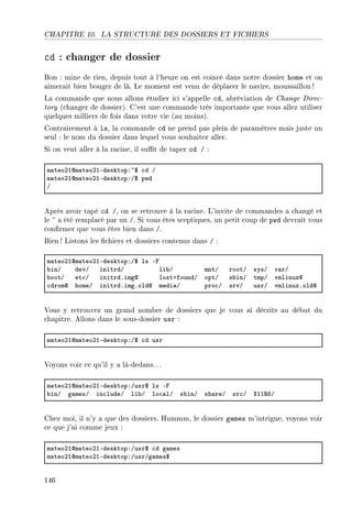CHAPITRE 10. LA STRUCTURE DES DOSSIERS ET FICHIERS
cd : changer de dossier
Bon : mine de rien, depuis tout à l'heure on est coincé dans notre dossier home et on
aimerait bien bouger de là. Le moment est venu de déplacer le navire, moussaillon!
La commande que nous allons étudier ici s'appelle cd, abréviation de Change Direc-
tory (changer de dossier). C'est une commande très importante que vous allez utiliser
quelques milliers de fois dans votre vie (au moins).
Contrairement à ls, la commande cd ne prend pas plein de paramètres mais juste un
seul : le nom du dossier dans lequel vous souhaitez aller.
Si on veut aller à la racine, il sut de taper cd / :
m—teoPIdm—teoPIEdesktopX~6 ™d G
m—teoPIdm—teoPIEdesktopXG6 pwd
G
Après avoir tapé cd /, on se retrouve à la racine. L'invite de commandes a changé et
le ~ a été remplacé par un /. Si vous êtes sceptiques, un petit coup de pwd devrait vous
conrmer que vous êtes bien dans /.
Bien! Listons les chiers et dossiers contenus dans / :
m—teoPIdm—teoPIEdesktopXG6 ls Ep
˜inG devG initrdG li˜G mntG rootG sysG v—rG
˜ootG et™G initrdFimgd lostCfoundG optG s˜inG tmpG vmlinuzd
™dromd homeG initrdFimgFoldd medi—G pro™G srvG usrG vmlinuzFoldd
Vous y retrouvez un grand nombre de dossiers que je vous ai décrits au début du
chapitre. Allons dans le sous-dossier usr :
m—teoPIdm—teoPIEdesktopXG6 ™d usr
Voyons voir ce qu'il y a là-dedans.. .
m—teoPIdm—teoPIEdesktopXGusr6 ls Ep
˜inG g—mesG in™ludeG li˜G lo™—lG s˜inG sh—reG sr™G ˆII‚TG
Chez moi, il n'y a que des dossiers. Hummm, le dossier games m'intrigue, voyons voir
ce que j'ai comme jeux :
m—teoPIdm—teoPIEdesktopXGusr6 ™d g—mes
m—teoPIdm—teoPIEdesktopXGusrGg—mes6
146
 