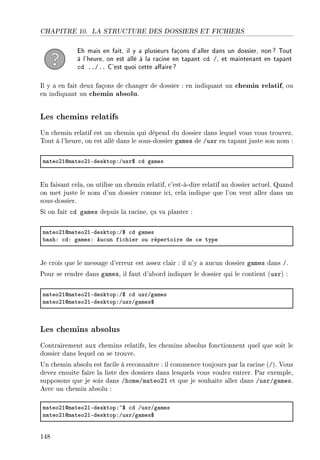CHAPITRE 10. LA STRUCTURE DES DOSSIERS ET FICHIERS
Eh mais en fait, il y a plusieurs façons d'aller dans un dossier, non? Tout
à l'heure, on est allé à la racine en tapant cd /, et maintenant en tapant
cd ../.. C'est quoi cette aaire?
Il y a en fait deux façons de changer de dossier : en indiquant un chemin relatif, ou
en indiquant un chemin absolu.
Les chemins relatifs
Un chemin relatif est un chemin qui dépend du dossier dans lequel vous vous trouvez.
Tout à l'heure, on est allé dans le sous-dossier games de /usr en tapant juste son nom :
m—teoPIdm—teoPIEdesktopXGusr6 ™d g—mes
En faisant cela, on utilise un chemin relatif, c'est-à-dire relatif au dossier actuel. Quand
on met juste le nom d'un dossier comme ici, cela indique que l'on veut aller dans un
sous-dossier.
Si on fait cd games depuis la racine, ça va planter :
m—teoPIdm—teoPIEdesktopXG6 ™d g—mes
˜—shX ™dX g—mesX eu™un fi™hier ou répertoire de ™e type
Je crois que le message d'erreur est assez clair : il n'y a aucun dossier games dans /.
Pour se rendre dans games, il faut d'abord indiquer le dossier qui le contient (usr) :
m—teoPIdm—teoPIEdesktopXG6 ™d usrGg—mes
m—teoPIdm—teoPIEdesktopXGusrGg—mes6
Les chemins absolus
Contrairement aux chemins relatifs, les chemins absolus fonctionnent quel que soit le
dossier dans lequel on se trouve.
Un chemin absolu est facile à reconnaître : il commence toujours par la racine (/). Vous
devez ensuite faire la liste des dossiers dans lesquels vous voulez entrer. Par exemple,
supposons que je sois dans /home/mateo21 et que je souhaite aller dans /usr/games.
Avec un chemin absolu :
m—teoPIdm—teoPIEdesktopX~6 ™d GusrGg—mes
m—teoPIdm—teoPIEdesktopXGusrGg—mes6
148
 