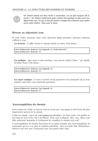 CHAPITRE 10. LA STRUCTURE DES DOSSIERS ET FICHIERS
Un chemin absolu est donc facile à reconnaître, car on part toujours de la
racine /. Un chemin relatif peut aussi s'avérer très pratique et plus court (ça
dépend des cas). Ce sera à vous de choisir à chaque fois comment vous voulez
écrire votre chemin. Vous avez le choix.
Retour au répertoire home
Si vous voulez retourner dans votre répertoire home personnel, plusieurs solutions
s'orent à vous.
 La brutale : il sut d'écrire le chemin absolu en entier. Cela donne :
m—teoPIdm—teoPIEdesktopXGusrGg—mes6 ™d GhomeGm—teoPIG
m—teoPIdm—teoPIEdesktopX~6
 La maligne : plus court et plus pratique, vous pouvez utiliser l'alias ~ qui signie
la même chose. Cela donne :
m—teoPIdm—teoPIEdesktopXGusrGg—mes6 ™d ~
m—teoPIdm—teoPIEdesktopX~6
 La super maligne : si vous ne mettez aucun paramètre à la commande cd, ça vous
ramène aussi dans votre répertoire personnel.
m—teoPIdm—teoPIEdesktopXGusrGg—mes6 ™d
m—teoPIdm—teoPIEdesktopX~6
Autocomplétion du chemin
Cette astuce est vitale; si vous ne vous en servez pas, vous passez à côté d'une des plus
importantes astuces de la console.
L'idée est simple : taper cd /usr/games/trucbidule c'est bien, mais c'est parfois un
peu long de tout écrire. On a la emme. Vous avez la emme. Oui, vous. Alors vous
allez justement demander à l'ordinateur de compléter le chemin tout seul !
L'autocomplétion de chemin fonctionne de la même manière que l'autocomplétion de
commande qu'on a vue dans le chapitre précédent : avec la touche Tab (Tabulation).
Faites le test avec moi. Commencez par vous placer dans /usr :
150
 