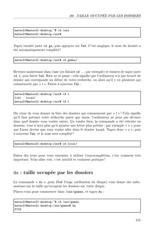 DU : TAILLE OCCUPÉE PAR LES DOSSIERS
m—teoPIdm—teoPIEdesktopX~6 ™d Gusr
m—teoPIdm—teoPIEdesktopXGusr6
Tapez ensuite juste cd ga, puis appuyez sur Tab. C'est magique, le nom du dossier a
été automatiquement complété !
m—teoPIdm—teoPIEdesktopXGusr6 ™d g—mesG
Revenez maintenant dans /usr (en faisant cd .. par exemple) et essayez de taper juste
cd l, puis faites Tab. Rien ne se passe : cela signie que l'ordinateur n'a pas trouvé de
dossier qui corresponde au début de votre recherche, ou alors qu'il y en plusieurs qui
commencent par  l . Faites à nouveau Tab :
m—teoPIdm—teoPIEdesktopXGusr6 ™d l
li˜G lo™—lG
m—teoPIdm—teoPIEdesktopXGusr6 ™d l
On vient de vous donner la liste des dossiers qui commencent par  l  ! Cela signie
qu'il faut préciser votre recherche parce que sinon, l'ordinateur ne peut pas deviner
dans quel dossier vous voulez entrer. Ça tombe bien, la commande a été réécrite en
dessous, vous n'avez plus qu'à ajouter une lettre plus précise : par exemple  o  pour
que Linux devine que vous voulez aller dans le dossier local. Tapez donc  o , puis
à nouveau Tab, et le nom sera complété!
m—teoPIdm—teoPIEdesktopXGusr6 ™d lo™—lG
Faites des tests pour vous entraîner à utiliser l'autocomplétion, c'est vraiment très
important. Vous allez voir, c'est intuitif et vraiment pratique!
du : taille occupée par les dossiers
La commande  du , pour Disk Usage (utilisation du disque) vous donne des infor-
mations sur la taille qu'occupent les dossiers sur votre disque.
Placez-vous pour commencer dans /usr/games, et tapez du :
m—teoPIdm—teoPIEdesktopX~6 ™d GusrGg—mes
m—teoPIdm—teoPIEdesktopXGusrGg—mes6 du
SUQP F
151
 