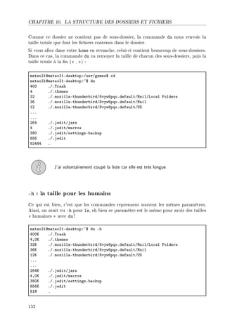 CHAPITRE 10. LA STRUCTURE DES DOSSIERS ET FICHIERS
Comme ce dossier ne contient pas de sous-dossier, la commande du nous renvoie la
taille totale que font les chiers contenus dans le dossier.
Si vous allez dans votre home en revanche, celui-ci contient beaucoup de sous-dossiers.
Dans ce cas, la commande du va renvoyer la taille de chacun des sous-dossiers, puis la
taille totale à la n ( . ) :
m—teoPIdm—teoPIEdesktopXGusrGg—mes6 ™d
m—teoPIdm—teoPIEdesktopX~6 du
RHH FGF„r—sh
R FGFthemes
QP FGFmozill—Ethunder˜irdGVvywTpqoFdef—ultGw—ilGvo™—l polders
QT FGFmozill—Ethunder˜irdGVvywTpqoFdef—ultGw—il
IP FGFmozill—Ethunder˜irdGVvywTpqoFdef—ultG…ƒ
FFF
FFF
PTR FGFjeditGj—rs
R FGFjeditGm—™ros
QVH FGFjeditGsettingsE˜—™kup
VST FGFjedit
VPRVR F
J'ai volontairement coupé la liste car elle est très longue.
-h : la taille pour les humains
Ce qui est bien, c'est que les commandes reprennent souvent les mêmes paramètres.
Ainsi, on avait vu -h pour ls, eh bien ce paramètre est le même pour avoir des tailles
 humaines  avec du !
m—teoPIdm—teoPIEdesktopX~6 du Eh
RHHu FGF„r—sh
RDHu FGFthemes
QPu FGFmozill—Ethunder˜irdGVvywTpqoFdef—ultGw—ilGvo™—l polders
QTu FGFmozill—Ethunder˜irdGVvywTpqoFdef—ultGw—il
IPu FGFmozill—Ethunder˜irdGVvywTpqoFdef—ultG…ƒ
FFF
FFF
PTRu FGFjeditGj—rs
RDHu FGFjeditGm—™ros
QVHu FGFjeditGsettingsE˜—™kup
VSTu FGFjedit
VIw F
152
 