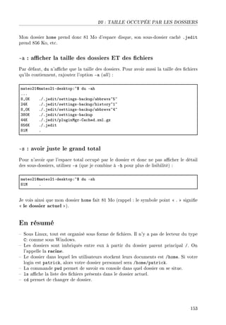 DU : TAILLE OCCUPÉE PAR LES DOSSIERS
Mon dossier home prend donc 81 Mo d'espace disque, son sous-dossier caché .jedit
prend 856 Ko, etc.
-a : acher la taille des dossiers ET des chiers
Par défaut, du n'ache que la taille des dossiers. Pour avoir aussi la taille des chiers
qu'ils contiennent, rajoutez l'option -a (all) :
m—teoPIdm—teoPIEdesktopX~6 du E—h
FFF
VDHu FGFjeditGsettingsE˜—™kupG—˜˜revs~S~
PRu FGFjeditGsettingsE˜—™kupGhistory~I~
VDHu FGFjeditGsettingsE˜—™kupG—˜˜revs~R~
QVHu FGFjeditGsettingsE˜—™kup
RRu FGFjeditGpluginwgrEg—™hedFxmlFgz
VSTu FGFjedit
VIw F
-s : avoir juste le grand total
Pour n'avoir que l'espace total occupé par le dossier et donc ne pas acher le détail
des sous-dossiers, utilisez -s (que je combine à -h pour plus de lisibilité) :
m—teoPIdm—teoPIEdesktopX~6 du Esh
VIw F
Je vois ainsi que mon dossier home fait 81 Mo (rappel : le symbole point  .  signie
 le dossier actuel ).
En résumé
 Sous Linux, tout est organisé sous forme de chiers. Il n'y a pas de lecteur du type
C: comme sous Windows.
 Les dossiers sont imbriqués entre eux à partir du dossier parent principal /. On
l'appelle la racine.
 Le dossier dans lequel les utilisateurs stockent leurs documents est /home. Si votre
login est patrick, alors votre dossier personnel sera /home/patrick.
 La commande pwd permet de savoir en console dans quel dossier on se situe.
 ls ache la liste des chiers présents dans le dossier actuel.
 cd permet de changer de dossier.
153
 