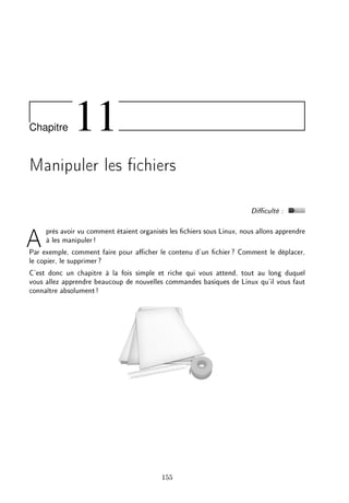 Chapitre 11
Manipuler les chiers
Diculté :
Après avoir vu comment étaient organisés les chiers sous Linux, nous allons apprendre
à les manipuler!
Par exemple, comment faire pour acher le contenu d'un chier? Comment le déplacer,
le copier, le supprimer?
C'est donc un chapitre à la fois simple et riche qui vous attend, tout au long duquel
vous allez apprendre beaucoup de nouvelles commandes basiques de Linux qu'il vous faut
connaître absolument!
155
 