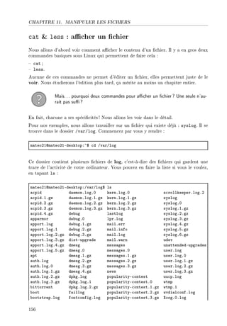 CHAPITRE 11. MANIPULER LES FICHIERS
cat  less : acher un chier
Nous allons d'abord voir comment acher le contenu d'un chier. Il y a en gros deux
commandes basiques sous Linux qui permettent de faire cela :
 cat ;
 less.
Aucune de ces commandes ne permet d'éditer un chier, elles permettent juste de le
voir. Nous étudierons l'édition plus tard, ça mérite au moins un chapitre entier.
Mais... pourquoi deux commandes pour acher un chier? Une seule n'au-
rait pas su?
En fait, chacune a ses spécicités! Nous allons les voir dans le détail.
Pour nos exemples, nous allons travailler sur un chier qui existe déjà : syslog. Il se
trouve dans le dossier /var/log. Commencez par vous y rendre :
m—teoPIdm—teoPIEdesktopX~6 ™d Gv—rGlog
Ce dossier contient plusieurs chiers de log, c'est-à-dire des chiers qui gardent une
trace de l'activité de votre ordinateur. Vous pouvez en faire la liste si vous le voulez,
en tapant ls :
m—teoPIdm—teoPIEdesktopXGv—rGlog6 ls
—™pid d—emonFlogFH kernFlogFH s™rollkeeperFlogFP
—™pidFIFgz d—emonFlogFIFgz kernFlogFIFgz syslog
—™pidFPFgz d—emonFlogFPFgz kernFlogFPFgz syslogFH
—™pidFQFgz d—emonFlogFQFgz kernFlogFQFgz syslogFIFgz
—™pidFRFgz de˜ug l—stlog syslogFPFgz
—pp—rmor de˜ugFH lprFlog syslogFQFgz
—pportFlog de˜ugFIFgz m—ilFerr syslogFRFgz
—pportFlogFI de˜ugFPFgz m—ilFinfo syslogFSFgz
—pportFlogFPFgz de˜ugFQFgz m—ilFlog syslogFTFgz
—pportFlogFQFgz distEupgr—de m—ilFw—rn udev
—pportFlogFRFgz dmesg mess—ges un—ttendedEupgr—des
—pportFlogFSFgz dmesgFH mess—gesFH userFlog
—pt dmesgFIFgz mess—gesFIFgz userFlogFH
—uthFlog dmesgFPFgz mess—gesFPFgz userFlogFIFgz
—uthFlogFH dmesgFQFgz mess—gesFQFgz userFlogFPFgz
—uthFlogFIFgz dmesgFRFgz news userFlogFQFgz
—uthFlogFPFgz dpkgFlog popul—rityE™ontest uu™pFlog
—uthFlogFQFgz dpkgFlogFI popul—rityE™ontestFH wtmp
˜ittorrent dpkgFlogFPFgz popul—rityE™ontestFIFgz wtmpFI
˜oot f—illog popul—rityE™ontestFPFgz wvdi—l™onfFlog
˜ootstr—pFlog font™onfigFlog popul—rityE™ontestFQFgz ˆorgFHFlog
156
 