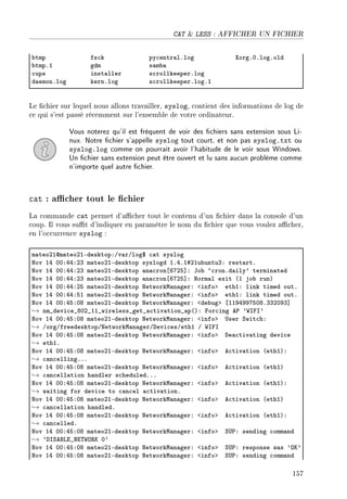 CAT  LESS : AFFICHER UN FICHIER
˜tmp fs™k py™entr—lFlog ˆorgFHFlogFold
˜tmpFI gdm s—m˜—
™ups inst—ller s™rollkeeperFlog
d—emonFlog kernFlog s™rollkeeperFlogFI
Le chier sur lequel nous allons travailler, syslog, contient des informations de log de
ce qui s'est passé récemment sur l'ensemble de votre ordinateur.
Vous noterez qu'il est fréquent de voir des chiers sans extension sous Li-
nux. Notre chier s'appelle syslog tout court, et non pas syslog.txt ou
syslog.log comme on pourrait avoir l'habitude de le voir sous Windows.
Un chier sans extension peut être ouvert et lu sans aucun problème comme
n'importe quel autre chier.
cat : acher tout le chier
La commande cat permet d'acher tout le contenu d'un chier dans la console d'un
coup. Il vous sut d'indiquer en paramètre le nom du chier que vous voulez acher,
en l'occurrence syslog :
m—teoPIdm—teoPIEdesktopXGv—rGlog6 ™—t syslog
xov IR HHXRRXPQ m—teoPIEdesktop syslogd IFRFI5PIu˜untuQX rest—rtF
xov IR HHXRRXPQ m—teoPIEdesktop —n—™ron‘TUPS“X to˜ –™ronFd—ily9 termin—ted
xov IR HHXRRXPQ m—teoPIEdesktop —n—™ron‘TUPS“X xorm—l exit @I jo˜ runA
xov IR HHXRRXPS m—teoPIEdesktop xetworkw—n—gerX `infob ethIX link timed outF
xov IR HHXRRXSI m—teoPIEdesktop xetworkw—n—gerX `infob ethIX link timed outF
xov IR HHXRSXHV m—teoPIEdesktop xetworkw—n—gerX `de˜ugb ‘IIWRWWUSHVFQQPHWQ“
→ nm•devi™e•VHP•II•wireless•get•—™tiv—tion•—p@AX por™ing e€ 9‡sps9
xov IR HHXRSXHV m—teoPIEdesktop xetworkw—n—gerX `infob …ser ƒwit™hX
→ GorgGfreedesktopGxetworkw—n—gerGhevi™esGethI G ‡sps
xov IR HHXRSXHV m—teoPIEdesktop xetworkw—n—gerX `infob he—™tiv—ting devi™e
→ ethIF
xov IR HHXRSXHV m—teoPIEdesktop xetworkw—n—gerX `infob e™tiv—tion @ethIAX
→ ™—n™ellingFFF
xov IR HHXRSXHV m—teoPIEdesktop xetworkw—n—gerX `infob e™tiv—tion @ethIA
→ ™—n™ell—tion h—ndler s™heduledFFF
xov IR HHXRSXHV m—teoPIEdesktop xetworkw—n—gerX `infob e™tiv—tion @ethIAX
→ w—iting for devi™e to ™—n™el —™tiv—tionF
xov IR HHXRSXHV m—teoPIEdesktop xetworkw—n—gerX `infob e™tiv—tion @ethIA
→ ™—n™ell—tion h—ndledF
xov IR HHXRSXHV m—teoPIEdesktop xetworkw—n—gerX `infob e™tiv—tion @ethIAX
→ ™—n™elledF
xov IR HHXRSXHV m—teoPIEdesktop xetworkw—n—gerX `infob ƒ…€X sending ™omm—nd
→ 9hsƒefvi•xi„‡y‚u H9
xov IR HHXRSXHV m—teoPIEdesktop xetworkw—n—gerX `infob ƒ…€X response w—s 9yu9
xov IR HHXRSXHV m—teoPIEdesktop xetworkw—n—gerX `infob ƒ…€X sending ™omm—nd
157
 