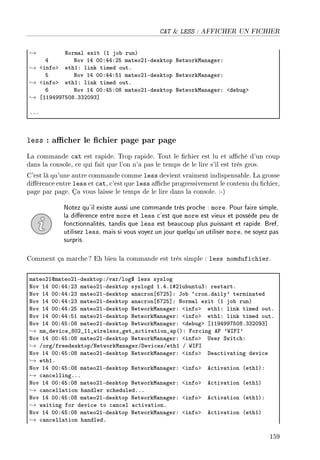 CAT  LESS : AFFICHER UN FICHIER
→ xorm—l exit @I jo˜ runA
R xov IR HHXRRXPS m—teoPIEdesktop xetworkw—n—gerX
→ `infob ethIX link timed outF
S xov IR HHXRRXSI m—teoPIEdesktop xetworkw—n—gerX
→ `infob ethIX link timed outF
T xov IR HHXRSXHV m—teoPIEdesktop xetworkw—n—gerX `de˜ugb
→ ‘IIWRWWUSHVFQQPHWQ“
FFF
less : acher le chier page par page
La commande cat est rapide. Trop rapide. Tout le chier est lu et aché d'un coup
dans la console, ce qui fait que l'on n'a pas le temps de le lire s'il est très gros.
C'est là qu'une autre commande comme less devient vraiment indispensable. La grosse
diérence entre less et cat, c'est que less ache progressivement le contenu du chier,
page par page. Ça vous laisse le temps de le lire dans la console. :-)
Notez qu'il existe aussi une commande très proche : more. Pour faire simple,
la diérence entre more et less c'est que more est vieux et possède peu de
fonctionnalités, tandis que less est beaucoup plus puissant et rapide. Bref,
utilisez less, mais si vous voyez un jour quelqu'un utiliser more, ne soyez pas
surpris.
Comment ça marche? Eh bien la commande est très simple : less nomdufichier.
m—teoPIdm—teoPIEdesktopXGv—rGlog6 less syslog
xov IR HHXRRXPQ m—teoPIEdesktop syslogd IFRFI5PIu˜untuQX rest—rtF
xov IR HHXRRXPQ m—teoPIEdesktop —n—™ron‘TUPS“X to˜ –™ronFd—ily9 termin—ted
xov IR HHXRRXPQ m—teoPIEdesktop —n—™ron‘TUPS“X xorm—l exit @I jo˜ runA
xov IR HHXRRXPS m—teoPIEdesktop xetworkw—n—gerX `infob ethIX link timed outF
xov IR HHXRRXSI m—teoPIEdesktop xetworkw—n—gerX `infob ethIX link timed outF
xov IR HHXRSXHV m—teoPIEdesktop xetworkw—n—gerX `de˜ugb ‘IIWRWWUSHVFQQPHWQ“
→ nm•devi™e•VHP•II•wireless•get•—™tiv—tion•—p@AX por™ing e€ 9‡sps9
xov IR HHXRSXHV m—teoPIEdesktop xetworkw—n—gerX `infob …ser ƒwit™hX
→ GorgGfreedesktopGxetworkw—n—gerGhevi™esGethI G ‡sps
xov IR HHXRSXHV m—teoPIEdesktop xetworkw—n—gerX `infob he—™tiv—ting devi™e
→ ethIF
xov IR HHXRSXHV m—teoPIEdesktop xetworkw—n—gerX `infob e™tiv—tion @ethIAX
→ ™—n™ellingFFF
xov IR HHXRSXHV m—teoPIEdesktop xetworkw—n—gerX `infob e™tiv—tion @ethIA
→ ™—n™ell—tion h—ndler s™heduledFFF
xov IR HHXRSXHV m—teoPIEdesktop xetworkw—n—gerX `infob e™tiv—tion @ethIAX
→ w—iting for devi™e to ™—n™el —™tiv—tionF
xov IR HHXRSXHV m—teoPIEdesktop xetworkw—n—gerX `infob e™tiv—tion @ethIA
→ ™—n™ell—tion h—ndledF
159
 