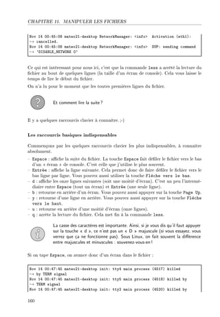 CHAPITRE 11. MANIPULER LES FICHIERS
xov IR HHXRSXHV m—teoPIEdesktop xetworkw—n—gerX `infob e™tiv—tion @ethIAX
→ ™—n™elledF
xov IR HHXRSXHV m—teoPIEdesktop xetworkw—n—gerX `infob ƒ…€X sending ™omm—nd
→ 9hsƒefvi•xi„‡y‚u H9
Ce qui est intéressant pour nous ici, c'est que la commande less a arrêté la lecture du
chier au bout de quelques lignes (la taille d'un écran de console). Cela vous laisse le
temps de lire le début du chier.
On n'a lu pour le moment que les toutes premières lignes du chier.
Et comment lire la suite?
Il y a quelques raccourcis clavier à connaître. ;-)
Les raccourcis basiques indispensables
Commençons par les quelques raccourcis clavier les plus indispensables, à connaître
absolument.
 Espace : ache la suite du chier. La touche Espace fait déler le chier vers le bas
d'un  écran  de console. C'est celle que j'utilise le plus souvent.
 Entrée : ache la ligne suivante. Cela permet donc de faire déler le chier vers le
bas ligne par ligne. Vous pouvez aussi utiliser la touche Flèche vers le bas.
 d : ache les onze lignes suivantes (soit une moitié d'écran). C'est un peu l'intermé-
diaire entre Espace (tout un écran) et Entrée (une seule ligne).
 b : retourne en arrière d'un écran. Vous pouvez aussi appuyer sur la touche Page Up.
 y : retourne d'une ligne en arrière. Vous pouvez aussi appuyer sur la touche Flèche
vers le haut.
 u : retourne en arrière d'une moitié d'écran (onze lignes).
 q : arrête la lecture du chier. Cela met n à la commande less.
La casse des caractères est importante. Ainsi, si je vous dis qu'il faut appuyer
sur la touche  d , ce n'est pas un  D  majuscule (si vous essayez, vous
verrez que ça ne fonctionne pas). Sous Linux, on fait souvent la diérence
entre majuscules et minuscules : souvenez-vous-en!
Si on tape Espace, on avance donc d'un écran dans le chier :
xov IR HHXRUXRS m—teoPIEdesktop initX ttyR m—in pro™ess @RSIUA killed
→ ˜y „i‚w sign—l
xov IR HHXRUXRS m—teoPIEdesktop initX ttyS m—in pro™ess @RSIVA killed ˜y
→ „i‚w sign—l
xov IR HHXRUXRS m—teoPIEdesktop initX ttyP m—in pro™ess @RSPHA killed ˜y
160
 