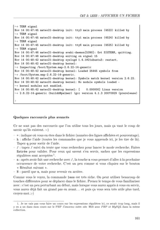 CAT  LESS : AFFICHER UN FICHIER
→ „i‚w sign—l
xov IR HHXRUXRS m—teoPIEdesktop initX ttyQ m—in pro™ess @RSPPA killed ˜y
→ „i‚w sign—l
xov IR HHXRUXRS m—teoPIEdesktop initX ttyI m—in pro™ess @RSPRA killed ˜y
→ „i‚w sign—l
xov IR HHXRUXRS m—teoPIEdesktop initX ttyT m—in pro™ess @RSPSA killed ˜y
→ „i‚w sign—l
xov IR HHXRUXRT m—teoPIEdesktop —v—hiEd—emon‘SQWH“X qot ƒsq„i‚wD quittingF
xov IR HHXRUXRV m—teoPIEdesktop exiting on sign—l IS
xov IR HHXRVXRP m—teoPIEdesktop syslogd IFRFI5PIu˜untuQX rest—rtF
xov IR HHXRVXRP m—teoPIEdesktop kernelX
→ snspe™ting G˜ootGƒystemFm—pEPFTFPPEIREgeneri™
xov IR HHXRVXRP m—teoPIEdesktop kernelX vo—ded PSRRS sym˜ols from
→ G˜ootGƒystemFm—pEPFTFPPEIREgeneri™F
xov IR HHXRVXRP m—teoPIEdesktop kernelX ƒym˜ols m—t™h kernel version PFTFPPF
xov IR HHXRVXRP m—teoPIEdesktop kernelX xo module sym˜ols lo—ded E
→ kernel modules not en—˜ledF
xov IR HHXRVXRP m—teoPIEdesktop kernelX ‘ HFHHHHHH“ vinux version
→ PFTFPPEIREgeneri™ @˜uildddp—lmerA @g™™ version RFIFQ PHHUHWPW @prerele—seA
X
Quelques raccourcis plus avancés
Ce ne sont pas des raccourcis que l'on utilise tous les jours, mais ça vaut le coup de
savoir qu'ils existent. :-)
 = : indique où vous en êtes dans le chier (numéro des lignes achées et pourcentage).
 h : ache l'aide (toutes les commandes que je vous apprends ici, je les tire de là).
Tapez q pour sortir de l'aide.
 / : tapez / suivi du texte que vous recherchez pour lancer le mode recherche. Faites
Entrée pour valider. Pour ceux qui savent s'en servir, sachez que les expressions
régulières sont acceptées 1.
 n : après avoir fait une recherche avec /, la touche n vous permet d'aller à la prochaine
occurrence de votre recherche. C'est un peu comme si vous cliquiez sur le bouton
 Résultat suivant .
 N : pareil que n, mais pour revenir en arrière.
Comme vous le voyez, la commande less est très riche. On peut utiliser beaucoup de
touches diérentes pour se déplacer dans le chier. Prenez le temps de vous familiariser
avec : c'est un peu perturbant au début, mais lorsque vous aurez appris à vous en servir,
vous aurez déjà fait un grand pas en avant.. . et puis ça vous sera très utile plus tard,
croyez-moi. ;-)
1. Je ne vais pas vous faire un cours sur les expressions régulières ici, ce serait trop long, mais il
y en a un dans mon cours sur le PHP Concevez votre site Web avec PHP et MySQL dans la même
collection.
161
 