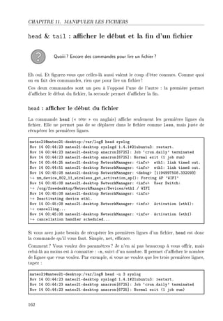 CHAPITRE 11. MANIPULER LES FICHIERS
head  tail : acher le début et la n d'un chier
Quoiii? Encore des commandes pour lire un chier?
Eh oui. Et gurez-vous que celles-là aussi valent le coup d'être connues. Comme quoi
on en fait des commandes, rien que pour lire un chier !
Ces deux commandes sont un peu à l'opposé l'une de l'autre : la première permet
d'acher le début du chier, la seconde permet d'acher la n.
head : acher le début du chier
La commande head ( tête  en anglais) ache seulement les premières lignes du
chier. Elle ne permet pas de se déplacer dans le chier comme less, mais juste de
récupérer les premières lignes.
m—teoPIdm—teoPIEdesktopXGv—rGlog6 he—d syslog
xov IR HHXRRXPQ m—teoPIEdesktop syslogd IFRFI5PIu˜untuQX rest—rtF
xov IR HHXRRXPQ m—teoPIEdesktop —n—™ron‘TUPS“X to˜ –™ronFd—ily9 termin—ted
xov IR HHXRRXPQ m—teoPIEdesktop —n—™ron‘TUPS“X xorm—l exit @I jo˜ runA
xov IR HHXRRXPS m—teoPIEdesktop xetworkw—n—gerX `infob ethIX link timed outF
xov IR HHXRRXSI m—teoPIEdesktop xetworkw—n—gerX `infob ethIX link timed outF
xov IR HHXRSXHV m—teoPIEdesktop xetworkw—n—gerX `de˜ugb ‘IIWRWWUSHVFQQPHWQ“
→ nm•devi™e•VHP•II•wireless•get•—™tiv—tion•—p@AX por™ing e€ 9‡sps9
xov IR HHXRSXHV m—teoPIEdesktop xetworkw—n—gerX `infob …ser ƒwit™hX
→ GorgGfreedesktopGxetworkw—n—gerGhevi™esGethI G ‡sps
xov IR HHXRSXHV m—teoPIEdesktop xetworkw—n—gerX `infob
→ he—™tiv—ting devi™e ethIF
xov IR HHXRSXHV m—teoPIEdesktop xetworkw—n—gerX `infob e™tiv—tion @ethIAX
→ ™—n™ellingFFF
xov IR HHXRSXHV m—teoPIEdesktop xetworkw—n—gerX `infob e™tiv—tion @ethIA
→ ™—n™ell—tion h—ndler s™heduledFFF
Si vous avez juste besoin de récupérer les premières lignes d'un chier, head est donc
la commande qu'il vous faut. Simple, net, ecace.
Comment ? Vous voulez des paramètres? Je n'en ai pas beaucoup à vous orir, mais
celui-là au moins est à connaître : -n, suivi d'un nombre. Il permet d'acher le nombre
de lignes que vous voulez. Par exemple, si vous ne voulez que les trois premières lignes,
tapez :
m—teoPIdm—teoPIEdesktopXGv—rGlog6 he—d En Q syslog
xov IR HHXRRXPQ m—teoPIEdesktop syslogd IFRFI5PIu˜untuQX rest—rtF
xov IR HHXRRXPQ m—teoPIEdesktop —n—™ron‘TUPS“X to˜ –™ronFd—ily9 termin—ted
xov IR HHXRRXPQ m—teoPIEdesktop —n—™ron‘TUPS“X xorm—l exit @I jo˜ runA
162
 