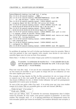 CHAPITRE 11. MANIPULER LES FICHIERS
m—teoPIdm—teoPIEdesktopXGv—rGlog6 t—il Ef syslog
xov IR PQXIIXPT m—teoPIEdesktop EE we‚u EE
xov IR PQXIUXHI m—teoPIEdesktop G…ƒ‚GƒfsxGg‚yx‘VSIS“X @rootA gwh
→ @ ™d G 88 runEp—rts EEreport Get™G™ronFhourlyA
xov IR PQXPUXSP m—teoPIEdesktop kernelX ‘IHTIRFQRRHHH“ —t—PFHHX
→ ex™eption im—sk HxH ƒe™t HxH ƒirr HxH —™tion HxP frozen
xov IR PQXPUXSP m—teoPIEdesktop kernelX ‘IHTIRFQRRHHH“ —t—PFHHX ™md
→ —HGHHXHHXHHXHHXPHGHHXHHXHHXHHXHHG—H t—g H ™d˜ HxH d—t— H
xov IR PQXPUXSP m—teoPIEdesktop kernelX ‘IHTIRFQRRHHH“ res
→ RHGHHXHQXHHXHHXHHGHHXHHXHHXHHXHHG—H im—sk HxR @timeoutA
xov IR PQXPUXSU m—teoPIEdesktop kernelX ‘IHTIWFQVVHHH“ —t—PX port is slow
→ to respondD ple—se ˜e p—tient @ƒt—tus HxdHA
xov IR PQXPVXHP m—teoPIEdesktop kernelX ‘IHTPRFQWPHHH“ —t—PX devi™e not re—dy
→ @errnoaEITAD for™ing h—rdreset
xov IR PQXPVXHP m—teoPIEdesktop kernelX ‘IHTPRFQWPHHH“ —t—PX
→ soft resetting port
xov IR PQXPVXHP m—teoPIEdesktop kernelX ‘IHTPRFWPVHHH“ —t—PFHHX
→ ™onfigured for …hweGQQ
xov IR PQXPVXHP m—teoPIEdesktop kernelX ‘IHTPRFWPVHHH“ —t—PX ir ™omplete
Le problème de syslog c'est qu'il n'évolue pas forcément toutes les secondes. Mais si
vous êtes patients et que vous regardez votre console, vous devriez le voir écrire de
nouvelles lignes sous vos yeux au bout d'un moment.
Faites Ctrl + C (Ctrl et C en même temps) pour arrêter la commande tail.
À connaître : la combinaison de touches Ctrl + C est utilisable dans la plu-
part des programmes console pour demander leur arrêt. C'est un peu l'équi-
valent du Alt + F4 de Windows.
Pour tout vous dire, tail -f est une de mes commandes préférées sous Linux. C'est
un bon moyen de surveiller ce qui se passe en temps réel sur un ordinateur (si vous
êtes assez rapides pour suivre).
Par exemple, les logs Apache du Site du Zéro permettent de voir en temps réel qui
se connecte sur le site, avec quelle IP, quel chier a été chargé, à quelle heure, etc.
Aux heures d'auence du site, ce chier évolue tellement vite qu'il est pratiquement
impossible de le suivre pour un humain.
Je vous ai fait une petite vidéo d'un tail -f en action pour que vous vous rendiez
compte de la chose. Elle est accessible grâce au code web suivant (380 Ko) :


¨
©
Vidéo de tail -f en action
Code web : 732196
Notez que par défaut, tail -f recherche les nouveaux changements dans le chier
toutes les secondes. Si vous voulez, vous pouvez rajouter le paramètre -s suivi d'un
nombre. Par exemple, tail -f -s 3 syslog recherchera les changements toutes les
trois secondes (plutôt que toutes les secondes). Les nombres décimaux sont acceptés, à
164
 