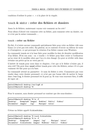 TOUCH  MKDIR : CRÉER DES FICHIERS ET DOSSIERS
condition d'utiliser le point  .  à la place de la virgule.
touch  mkdir : créer des chiers et dossiers
Assez lu de chiers, maintenant voyons voir comment on les crée!
Nous allons d'abord voir comment créer un chier, puis comment créer un dossier, car
ce n'est pas la même commande.. .
touch : créer un chier
En fait, il n'existe aucune commande spécialement faite pour créer un chier vide sous
Linux (ce n'est pas très utile). En général, on se contente d'ouvrir un éditeur de texte
et d'enregistrer, ce qui provoque la création d'un chier comme sous Windows.
La commande touch est à la base faite pour modier la date de dernière modication
d'un chier. D'où son nom : on  touche  le chier pour faire croire à l'ordinateur
qu'on vient de le modier alors que l'on n'a rien changé. Ça peut se révéler utile dans
certains cas précis qu'on ne verra pas ici.
L'intérêt de touch pour nous dans ce chapitre, c'est que si le chier n'existe pas, il
sera créé! On peut donc aussi utiliser touch pour créer des chiers, même s'il n'a pas
vraiment été fait pour ça à la base.
La commande attend un paramètre : le nom du chier à créer. Commencez par vous
rendre dans votre dossier personnel; ce n'est pas une bonne idée de mettre le bazar
dans /var/log, le dossier personnel est là pour ça. Si vous vous souvenez bien, il sut
de taper cd :
m—teoPIdm—teoPIEdesktopXGv—rGlog6 ™d
m—teoPIdm—teoPIEdesktopX~6
Pour le moment, mon dossier personnel ne contient que des sous-dossiers :
m—teoPIdm—teoPIEdesktopX~6 ls Ep
hesktopG ix—mplesd sm—gesG wodèlesG €u˜li™G †idéosG
ho™umentsG im—gesG logG wusiqueG tutosG
Créons un chier appelé fichierbidon :
m—teoPIdm—teoPIEdesktopX~6 tou™h fi™hier˜idon
m—teoPIdm—teoPIEdesktopX~6 ls Ep
hesktopG ix—mplesd im—gesG logG wusiqueG tutosG
ho™umentsG fi™hier˜idon sm—gesG wodèlesG €u˜li™G †idéosG
165
 